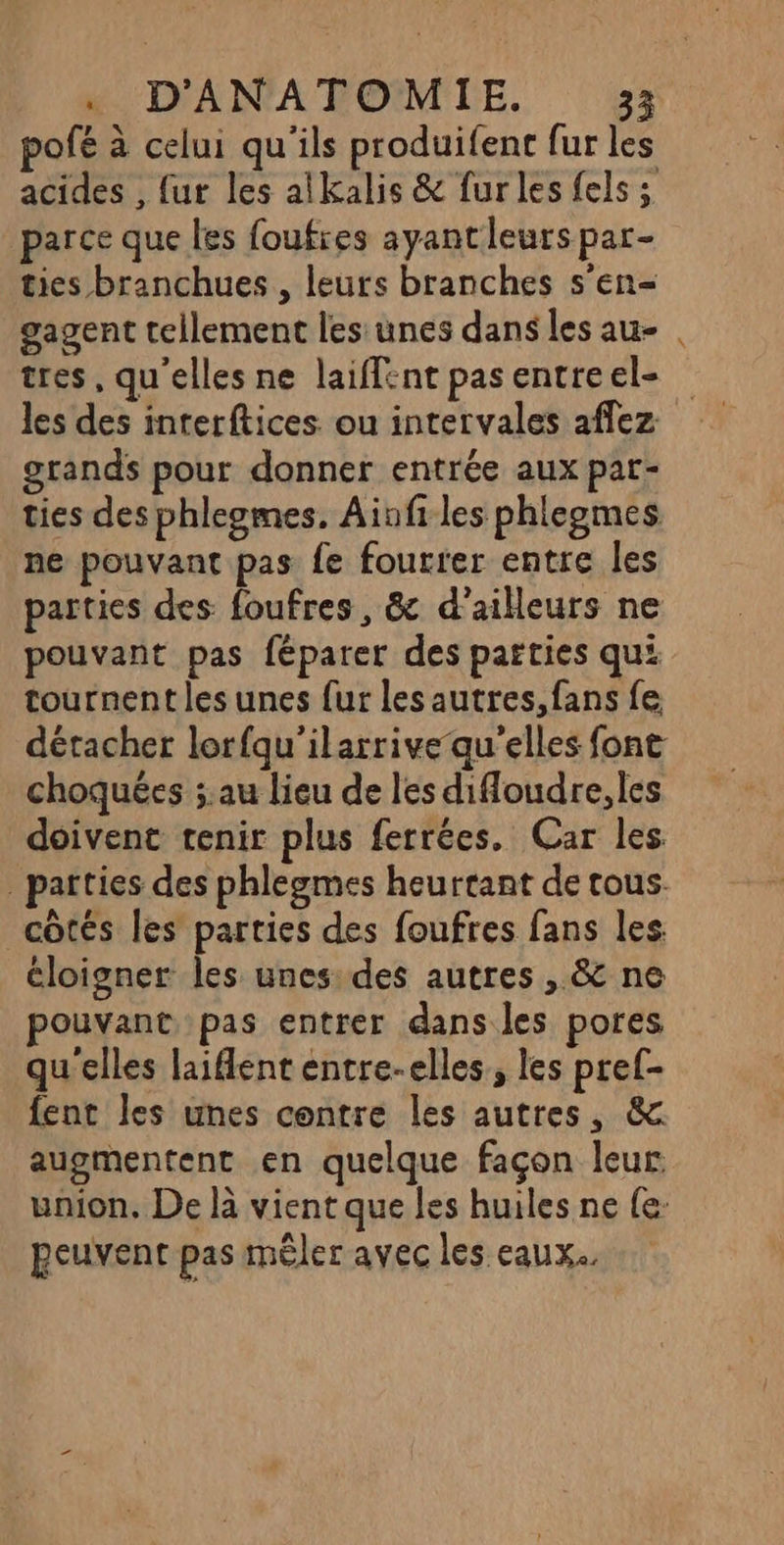pofé à celui qu'ils produifent fur les acides , fur les alkalis &amp; furles fels ; parce que les foufres ayantleurspar- ties branchues , leurs branches s’en- gagent tellement les unes dans les au- tres, qu'elles ne laiffent pas entre el- les des interftices ou intervales affez grands pour donner entrée aux par- ties des phleomes. Ainfi les phleomes ne pouvant pas fe fourter entre les parties des foufres , &amp; d’ailleurs ne pouvant pas féparer des parties qui tournent les unes fur les autres, fans fe choquées ;.au lieu de les difloudre, les doivent tenir plus ferrées. Car les côtés les parties des foufres fans les. éloigner les unes: des autres , &amp; ne pouvant pas entrer dans les pores qu'elles laifent entre-elles, les pref- fent les unes contre les autres, &amp; augmentent en quelque façon leur. union, De là vient que les huiles ne {e: peuvent pas mêler avec les eaux. #