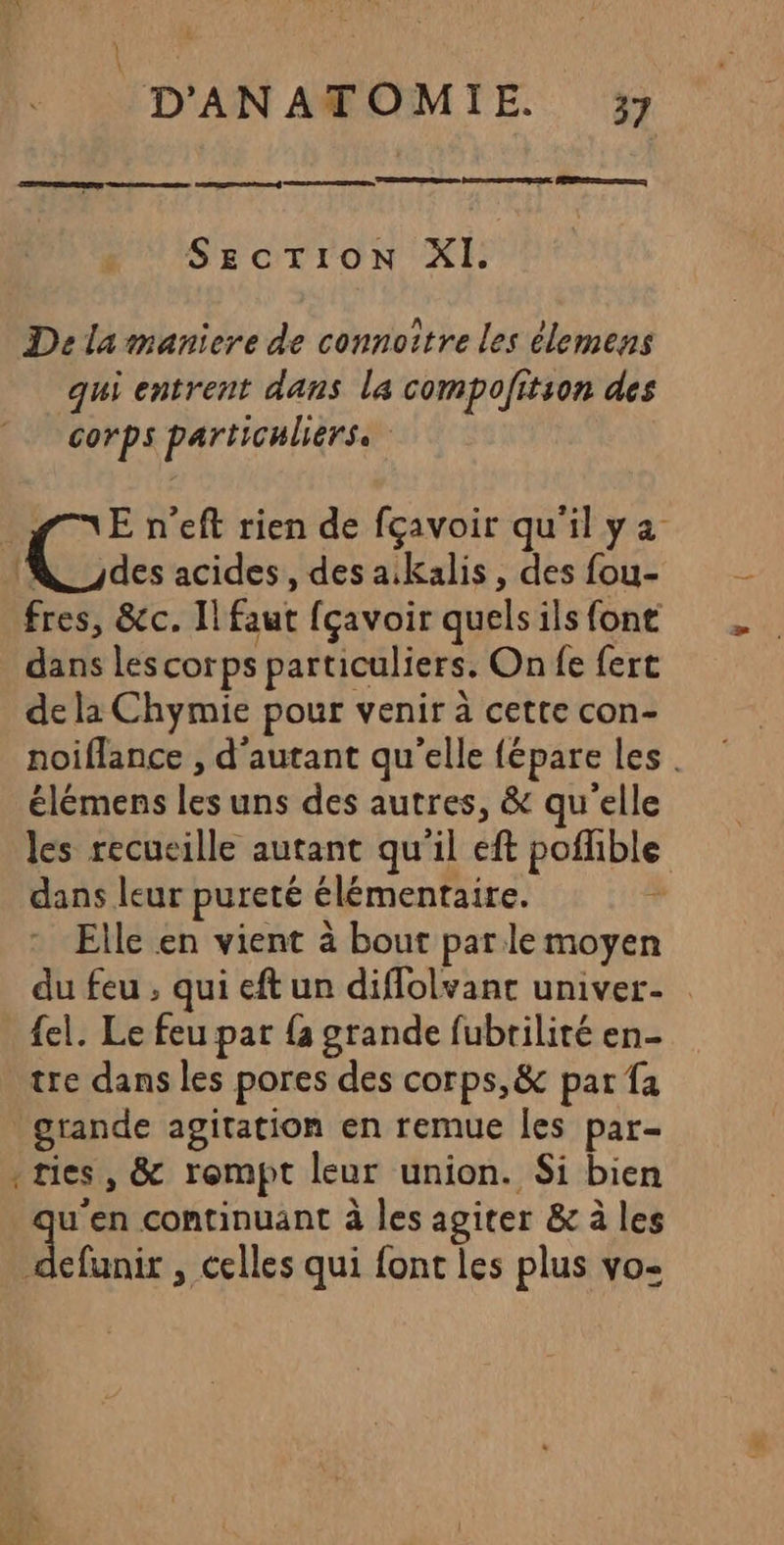 £ D'ANATOMIE 37 a RE SECTION XI. De la maniere de connoître les élemens qui entrent dans la compofitson des corps particuliers fn 'Eneft rien de fçavoir qu'ilya Lacs acides , des a.kalis, des fou- fres, &amp;c. Il faut fçavoir quels ils font dans les corps particuliers. On fe fert de la Chymie pour venir à cette con- noiflance , d'autant qu'elle fépare les . élémens les uns des autres, &amp; qu'elle les recueille autant qu'il eft poffible dans leur pureté élémentaire. id Elle en vient à bout parle moyen du feu , qui eft un diflolvant univer- {el. Le feu par {a grande fubrilité en- tre dans les pores des corps, &amp; par fa “Ra continuant à les agiter &amp; à les defunir , celles qui font les plus vo