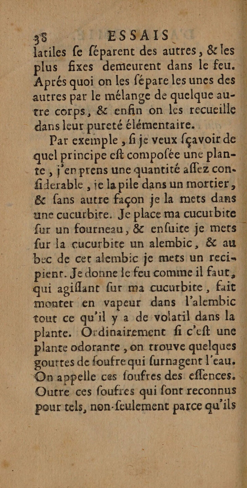18 a ESSAIS. latiles fe féparent des autres, &amp;rles autres par le mélange de quelque au- de We dans leur pureté élémentaire. te, j'enprens une quantité aflez con- fiderable , ie la pile dans un mortier, &amp; fans autre façon je la mets dans une cucurbire. Je place ma cucurbite fur un fourneau, 8 enfuite je mets {ur la cucurbite un alembic, &amp; au pient. Je donne le feu comme il faut, qui agiflant fur ma cucurbite, fait monter en vapeur dans l’alembic plante odorante , on trouve quelques gouttes de foufre qui furnagent l'eau. Outre ces foufres qui font reconnus pour tels, non-feulement parce qu’ils w