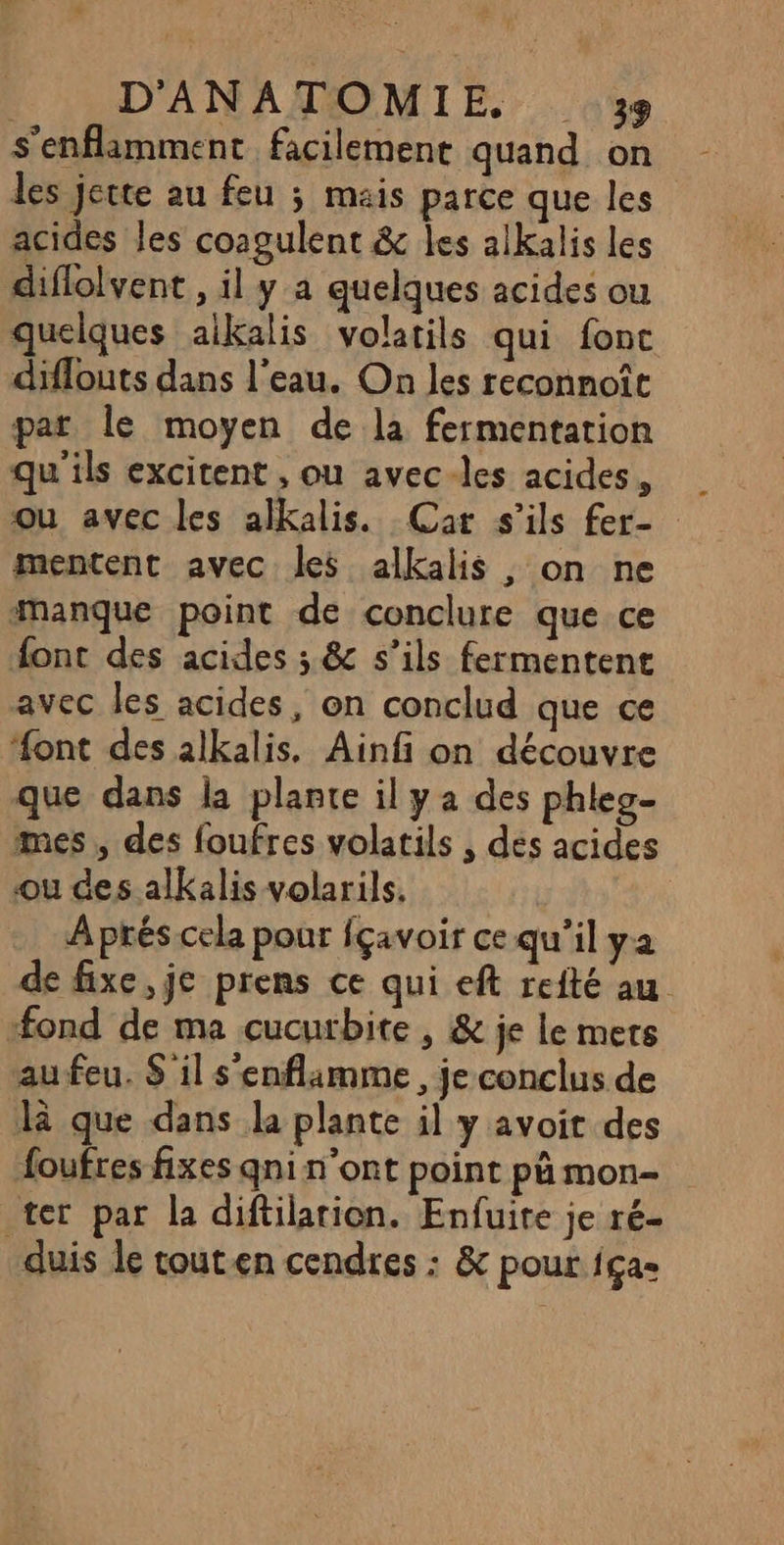 s'enflamment facilemene quand on les jerte au feu ; mais parce que les acides les coagulent &amp; les a1kalis les diflolvent , il y a quelques acides ou quelques aikalis volatils qui fonc diflouts dans l'eau. On les reconnoît par le moyen de la fermentation qu'ils excitent , ou avec-les acides, ou avec les alkalis. Car s'ils fer- mentent avec les alkalis , on ne manque point de conclure que ce font des acides ; &amp; s’ils fermentent avec les acides, on conclud que ce font des alkalis, Ainfi on découvre que dans la plante il y a des phleg- mes, des foufres volatils , des acides ou des alkalis volarils. Aprés cela pour fçavoir ce qu’il ya de fixe, je prens ce qui eft reité au ‘fond de ma cucutbite , &amp; je le mets au feu. S il s'enflamme , je conclus de là que dans la plante il y avoit des foufres fixes qni n’ont point pä mon- ter par la diftilarion. Enfuite je ré- duis le touten cendres : &amp; pour 1çae