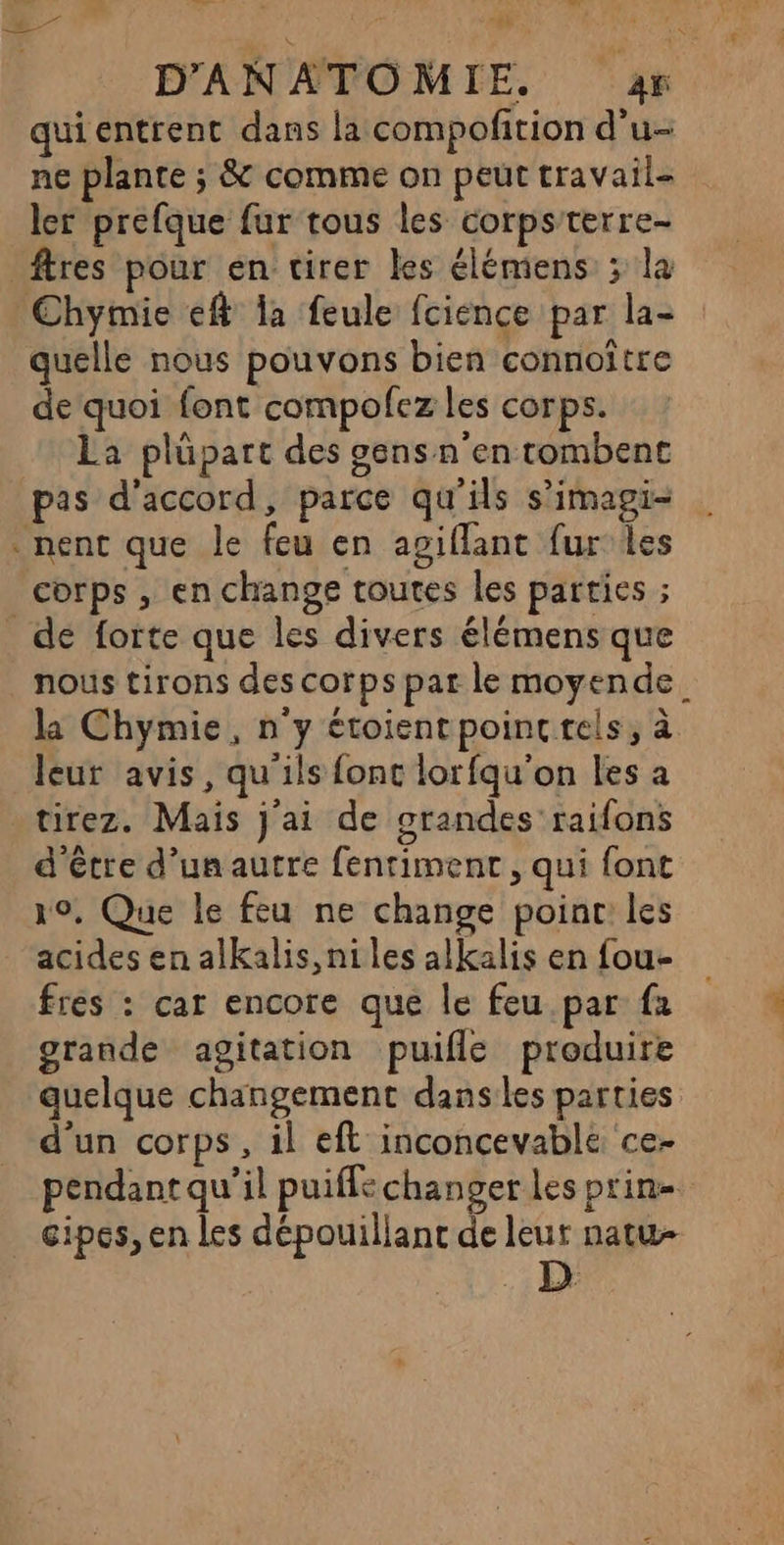 7 quientrent dans la compofition d'u- ne plante ; &amp; comme on peut travail ler prefque fur tous les corps'terre- _ftres pour en tirer les élémens ; la Chymie eff la feule fcience par la- quelle nous pouvons bien connoître de quoi font compofez les corps. La plüpart des gens n'en tombent pas d'accord, parce qu'ils s’imagi- nent que le feu en agiflant fur les corps , en change toutes les parties ; de forte que les divers élémens que nous tirons des corps par le moyende. la Chymie, n'y étoientpoinc tels, à leur avis, qu'ils fonc lorfqu'on les a tirez. Mais j'ai de grandes raifons d'être d’un autre fentiment , qui font 19, Que le feu ne change point les acides en alkalis, ni les alkalis en fou- fres : car encore que le feu.par fa grande agitation puifle produire quelque changement dans les parties d’un corps, il eft inconcevable ce- pendant qu'il puiffe changer les prin- cipes, en les dépouillanc de leut natw- K