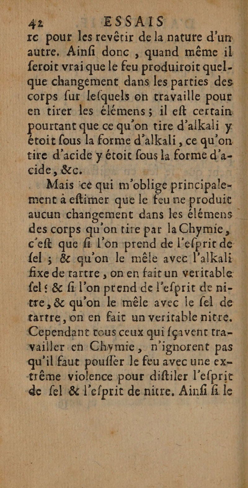 rc pout les revêtir de la natute d’un autre, Ainfi donc , quand même il feroit vraique le feu produiroit quel- que changement dans les parties des corps fur lefquels on travaille pour en tirer les élémens; il eft certain pourtant que ce qu'on tire d’alkali y étoit fous la forme d'alkali, ce qu'on tire d'acide y étoit fous la forme d’a- cide, &amp;c. Mais ice qui m'oblige principale- ment a eftimer que le feu ne produit TC sn des corps qu'on tire par la Chymie, {el.; 8 qu'on le mêle avec l’alkali fixe de rartre , on en faitun veritable fel « &amp; fi l’on prend de l'efprit de ni- tre, &amp; qu’on le mêle avec le fel de tartre, on en fait un veritable nitre. Cependant tous ceux qui fçavent tra- vailler en Chymie, n'ignorent pas qu'il faut pouller le feu avec une ex- trême violence pour diftiler l’efprit de {el &amp; l’efprit de nitre, Ainfi fi le