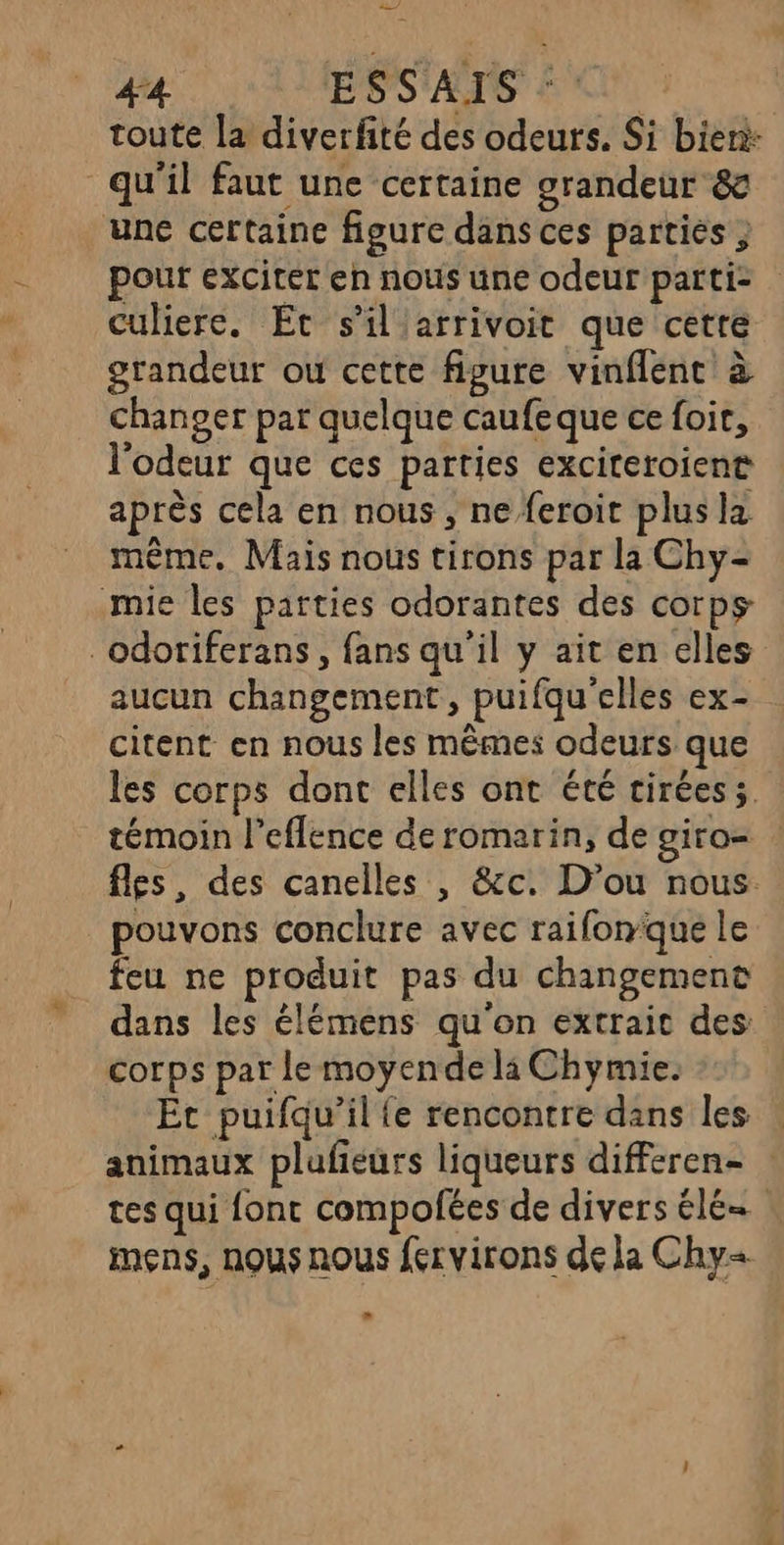 — #4 ESS'AIS © toute la diverfité des odeurs. Si bien: qu'il faut une certaine grandeur &amp; une certaine figure dans ces parties ; pour exciter en nous une odeur parti: culiere. Et s'il'arrivoit que cetre grandeur ou cette figure vinflent à changer par quelque caufeque ce foir, l'odeur que ces parties exciteroient après cela en nous, ne feroit plus la même. Mais nous tirons par la Chy- mie les parties odorantes des corps _odoriferans, fans qu'il y ait en elles aucun changement, puifqu'elles ex- citent en nous les mêmes odeurs que les corps dont elles ont été ciréess, témoin l’eflence de romarin, de giro= : fles, des canelles , &amp;c. D’ou nous. pouvons conclure avec raifonque le feu ne produit pas du changement dans les élémens qu'on extrait des corps par le moyende li Chymie. Et puifqu’il {e rencontre dans les animaux plufieurs liqueurs differen- tes qui font compofées de divers élé= | mens, nous nous fervirons de la Chy+