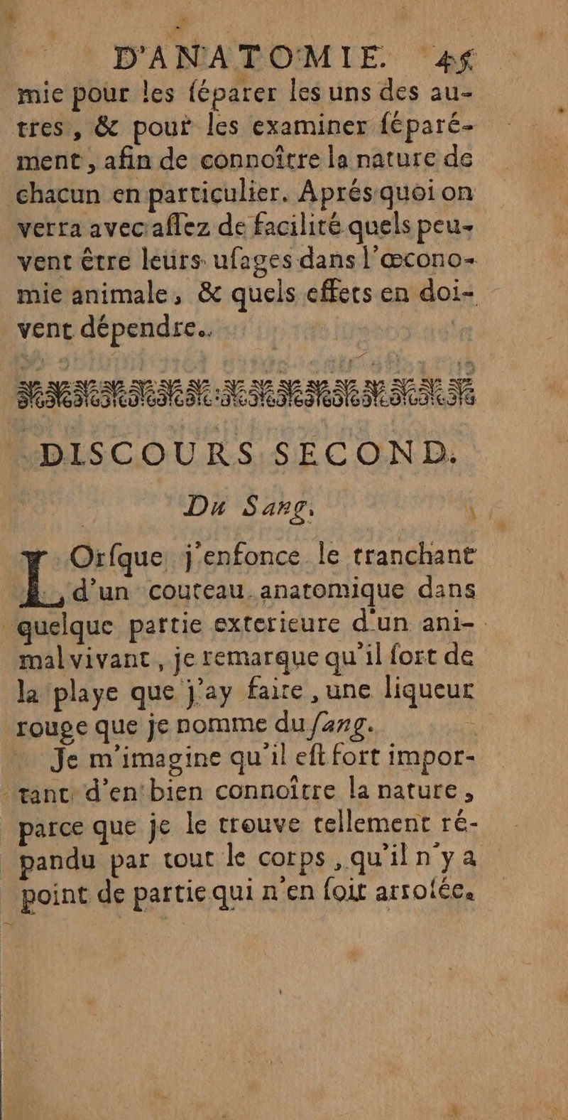 mie pour les {éparer les uns des au- tres, &amp; pour les examiner féparé- ment , afin de connoître la nature de chacun en particulier, Aprés quoi on verra avec:aflez de facilité quels peu venc être leurs: ufages dans l'œcono- mie animale, &amp; quels effets en doi- vent dépendre. MMMMIMMNMMMMMMNS DISCOURS SECOND: Du Sang: 4 13 Orfque j'enfonce le tranchant Æ., d'un couteau. anatomique dans ‘quelque partie exterieure d'un ani- malvivant, je remarque qu il fort de la playe que j'ay faire ,une liqueur rouge que je nomme du /2#g. Je m'imagine qu'il eft fort impor- ant d’en‘bien connoître la nature, parce que je le trouve tellement ré- _pandu par tout le corps ,qu'iln ya point de partiequi n'en foi arrotée.