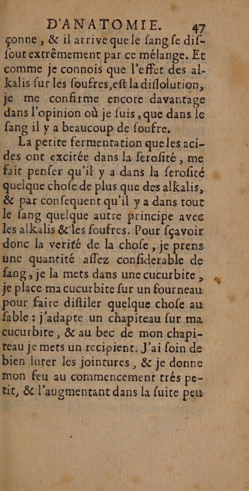 % D'ANATOMIE. 7 çonne , &amp; il arrive que le fang fe dif- foutextrémement par ce mélange. Et comme je connois que l'effec des al- Kalis fur les foufres,eft ladiflolution, je me confirme encore davantage dans l'opinion où je fuis, que dans le fang il y a beaucoup de foufre, La petite fermentation queles aci- des ont excitée dans la ferofité , me faic penfer qu'il y a dans la ferofité quelque chofe de plus que des alkalis, &amp; par confequent qu’il y a dans tout lé fang quelque autre principe avee les alkalis &amp;'les foufres. Pour fçavoir donc la verité de la chole , je prens üne quantité aflez confiderable de fang , je la mets dans une cucurbite . je place ma cucurbite fur un fourneau: pour faire diftiler quelque chofe au fable : j'adapte un chapiteau fur ma cucurbite, &amp; au bec de mon chapi- teau Je mets un recipient, J'ai foin de bien luter les jointures, &amp; je donne mon feu au commencement trés pe- üc, &amp; l’augmentant dans la fuite peu