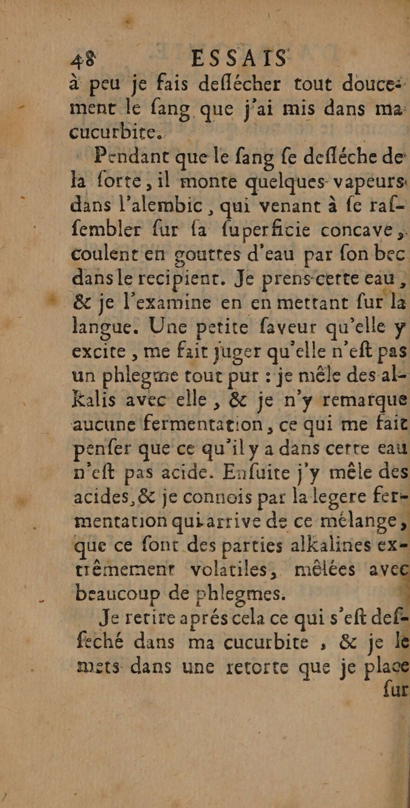 à peu je fais deflécher tout douce: ment le fans que j'ai mis dans ma: cucurbite. * Pendant que le fang fe defléche de’ ha forte, il monte quelques vapeurs: dans l’alembic , qui venant à fe raf- fembler fur {a fuperficie concave coulent en gouttes d’eau par fon bec dansle recipient. Je prenscerte eau, _ &amp; je l’examine en en mettant fur la langue. Une petite faveur qu’elle y excite , me fait juger qu'elle n'eft pas un phleotne tout pur : je mêle des al- Kalis avec elle , &amp; je n’y remarque aucune fermentation, ce qui me fait penfer que ce qu'ily a dans certe eau n'eft pas acide. Enfuite j'y mêle des acides, &amp; je connois par la legere fers mentation quiarrive de ce mélange, que ce font des parties alkalines ex= trèmement volatiles, mêlées avec beaucoup de phleogmes. | Je retire aprés cela ce qui s’eft def= feché dans ma cucurbite , &amp; je le mets dans une retorte que je Pi ur