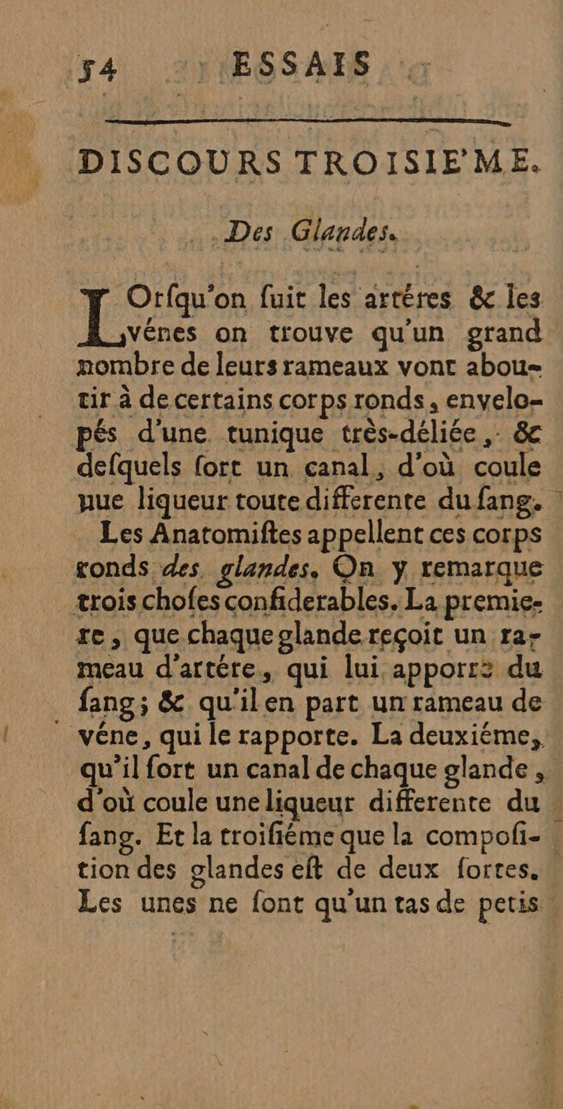 4 ) ESSAIS. DISCOURS TROISIE'ME. Des Glandes.. Orfqu'on fuit les artères &amp; les Le on trouve qu'un grand nombre de leurs rameaux vont abou- tir à de certains corps ronds, envelo- pés d'une tunique très-déliée , &amp; defquels fort un canal, d’où coule Les Anatomiftes appellent ces corps ronds des glandes, On y remarque trois chofes confiderables. La premie- te, que chaque olande reçoit un ra- meau d'artére, qui lui apporr: du fang; &amp; qu'ilen part un rameau de véne, qui le rapporte. La deuxiéme,, tion des glandes eft de deux fortes. Les unes ne font qu'un tas de petis