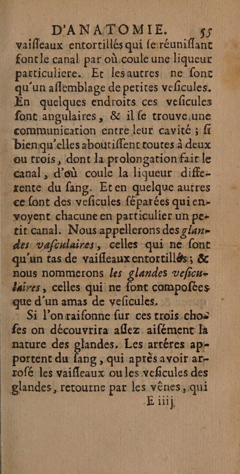 vaifeaux entortillés qui feréuniffanc fontle canal par où.coule une liqueur particuliere. Er lesautres ne font qu'un aflemblage de perites veficules. Ën quelques endroits ces veficules font angulaires, &amp; il fe trouve.une communication entre leur cavité ; ft bienqu’elles aboutiffent toutes à deux ou trois, dont la prolongationtfait le ganal, d’où coule la liqueur diffe- xente du fang. Eten quelque autres ce {ant des veficules féparées quien- voyent. chacune en particulier un pe titcanal. Nousappellerons des lan des: vafculaires, celles qui ne font qu'un tas de vaifleauxentortillés; &amp; nous nommetons les glandes veficue * daires, celles qui ne font campofées que d'un amas de veficules, : Si l’onraifonne fur ces trois .chos fes on découvrira aflez. aifément la nature des glandes, Les artères ap portent du Fatsd , Qui aprésavoir ar- rofé les vaifleaux oules veficules des glandes, retourne par les vênes, qui M Eif