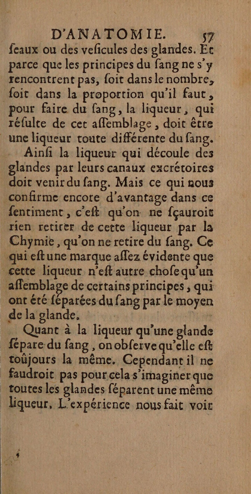 feaux ou des veficules des glandes. Ec parce que les principes du fang ne s'y rencontrent pas, foit dans le nombre, foit dans la proportion qu'il faut, pour faire du fang, la liqueur, qui réfulte de cet aflemblage , doit être une liqueur toute differente du fang. Ainfñ la liqueur qui découle des glandes par leurs canaux excrétoires doit venir du fang. Mais ce qui nous confirme encote d'avantage dans ce fentiment, c'eft qu'on ne fçauroit rien retirer de cette liqueur par la Chymie , qu'on ne retire du fang. Ce qui eftune marque aflez évidente que cette liqueur n’eft autre chofequ'un affemblage de certains principes ; qui ont été féparées du fans par le moyen de la glande, | | Re. .. Quant à la liqueur qu’une glande fépare du fang , onobferve qu'elle eft _toûjours la même. Cependant il ne _ faudroit pas pour cela s’imaginerque _ toutes les glandes féparent une même liqueur, L'expérience nous fait voir