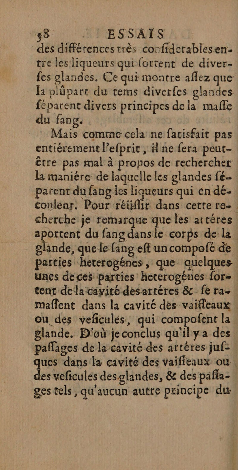 48 : : ESSATS des différences très corfiderablesen- tre les liqueurs qui fortent de diver- fes glandes. Ce qui montre aflez que la plüpart du tems diverfes glandes féparent divers principes dela malle du fang. Mais comme cela ne facisfait pas entiérement l’efprit , ilne fera peut- être pas mal à propos de rechercher la maniére de laquelle les glandes fé parent du fang les liqueurs qui en dé- coulenr. Pour réüffir dans cette re- Cherche je remarque que les artéres Dot du fang dans le corps dela glande, que le fang eft un compofé de parties heterogénes , que quelques unes de ces parties heterogénes for tent dela cavité desartéres &amp;c fe ra maflent dans la cavité dès vaifleaux ou des vefculés, qui compofent la glande. D'où je conclus qu'ilya des pallages de la cavité des artéres juf- ques dans la cavité des vaiffeaux où. des veficules desglandes, &amp; des paffa- ges tels, qu'aucun autre principe du