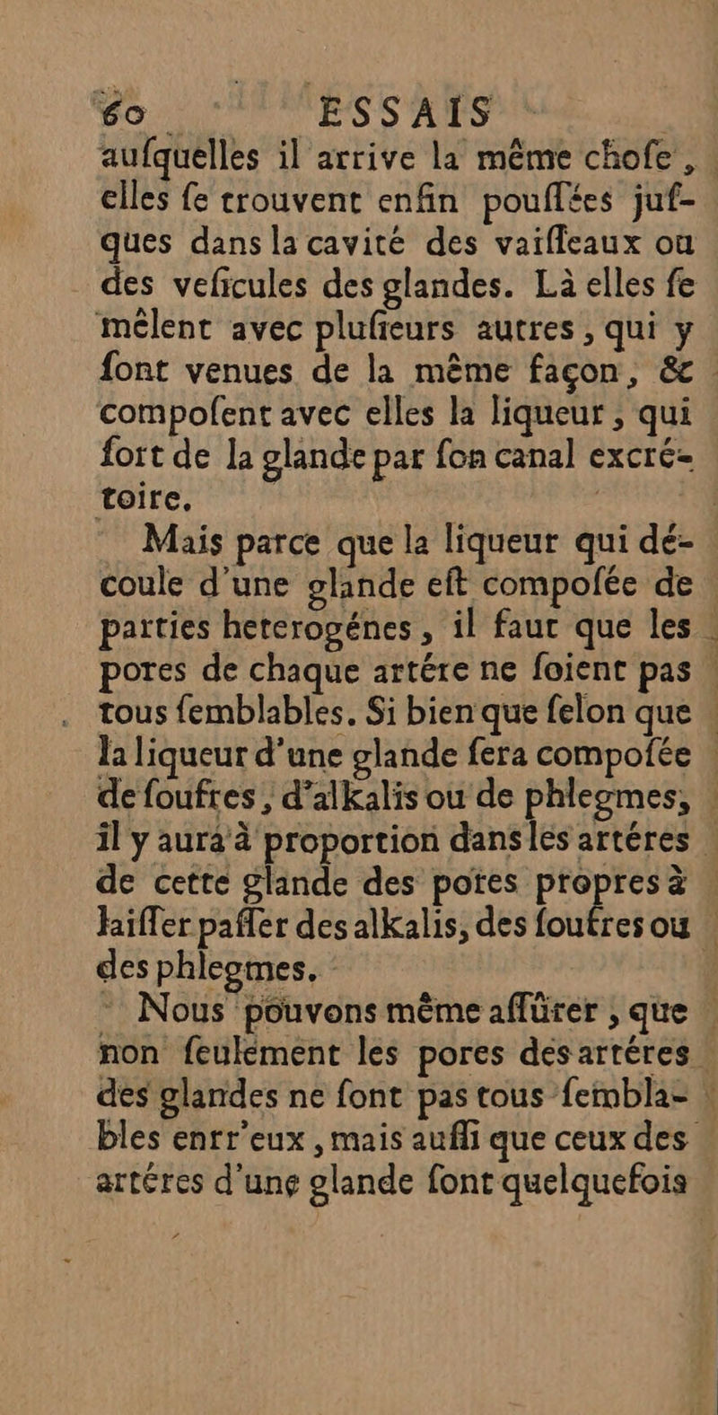 aufquelles il arrive la même chofe, elles fe trouvent enfin pouflées juf- ques dans la cavité des vaifleaux où des veficules des glandes. Là elles fe mélent avec plufieurs autres , qui y font venues de la même façon, &amp; compofent avec elles la liqueur ; qui fort de la glande par fon canal excré- toire. | | Mais parce que la liqueur qui dé- coule d'une glande eft compolée de parties hererogénes , il faur que les pores de chaque artére ne foient pas | . tous femblables. Si bien que felon que . la liqueur d'une glande fera compofée . de foufres , d’alkalis ou de phlegmes, il y aura à proportion danses artéres | de cette glande des potes Hat à hiffer pafler des alkalis, des foufres ou | des phleomes. ÿ * Nous pouvons même affürer , que | non feulément les pores des artéres des glandes ne font pas tous fembla- : bles enrr'eux , mais aufli que ceux des artéres d'unç glande font quelquefois