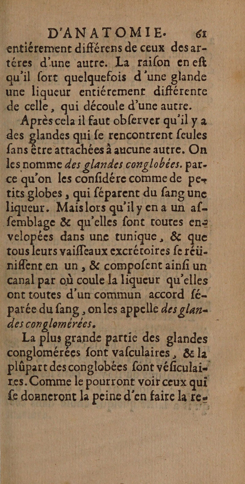 entiérement différens de ceux desar- téres d’une autre. La raifon eneft qu’il fort quelquefois d'une glande une liqueur entiérement différente de celle, qui découle d’une autre. Après cela il faut obferver qu'il y a des glandes qui fe rencontrent feules fans être attachées à aucune autre. On les nomme des glandes conglobées. par. ce qu'on les confidére comme de pe tits globes , qui féparent du fano une liqueur. Maislors qu'ily en a un af femblage &amp; qu'elles font routes ens velopées dans une tunique, &amp; que tous leurs vaiffeaux excrétoires fe réü. niflenten un, &amp; compofent ainfi un canal par où coule.la liqueur qu'elles ont toutes d'un commun accord fé- parée du fang , onles appelle des glan« des conglomérees, La plus grande partie des glandes conglomérées font vafculaires, &amp;e la plüpart desconglobées font véficulais tes. Comme le pourront voir ceux qui {e doaneront la peine d'en faire la re.