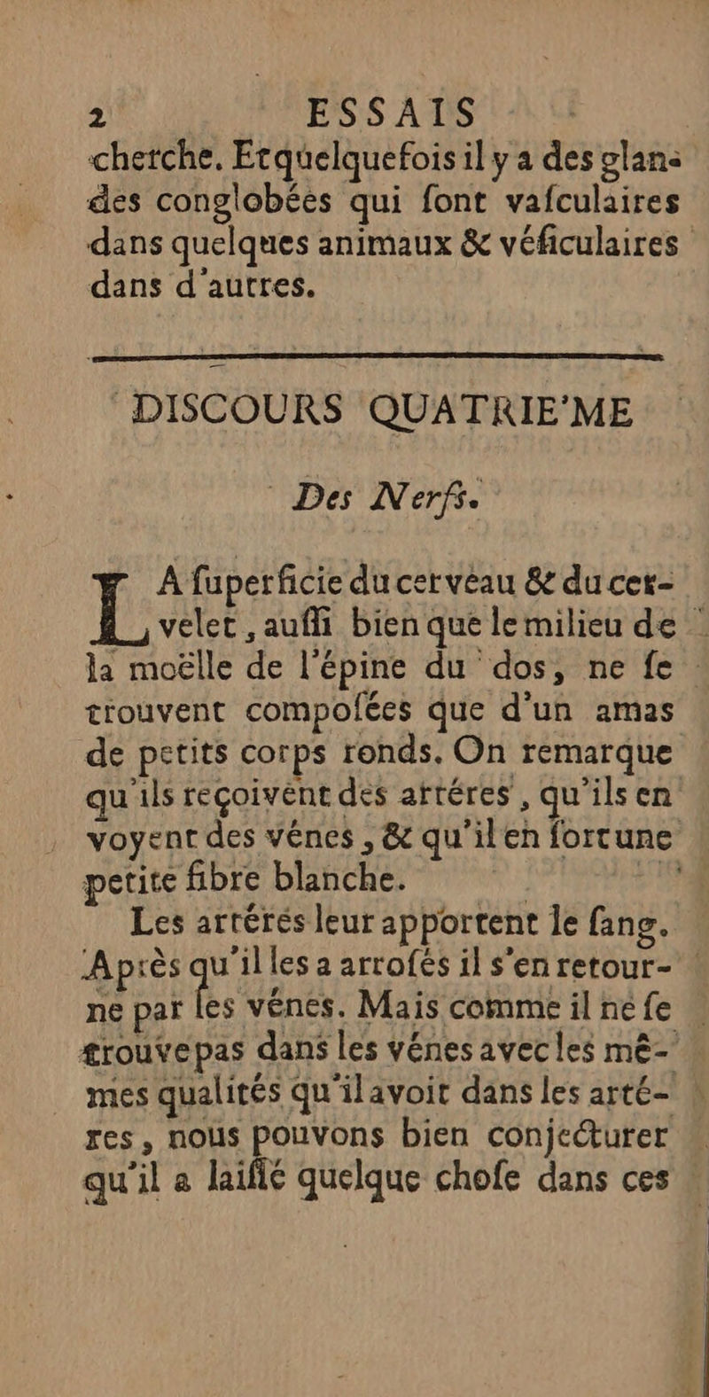 cherche, Etquelquefois il y a des glan< des conglobées qui font vafculaires dans quelques animaux &amp; véficulaires dans d'autres. DISCOURS QUATRIE'ME Des Nerf. A fuperficie du cerveau &amp; du cet- IL velet ,aufli bien que lemilieu de la moëlle de l’épine du dos, ne fe. tiouvent compolées que d’un amas de petits corps ronds. On remarque qu'ils reçoivent des artéres, qu'ils en voyent des vênes , &amp; qu'ilen fortune petite fibre blanche. ; Ai, Les artérés leur apportent le fang. Après FE les a arrofés il s'enretour- ! ne par les vénes. Mais commeilnefe | trouvepas dans les vénes avecles mè- mes qualités qu'ilavoit dans les arté- » res, nous pouvons bien conjecturer qu'il a laifié quelque chofe dans ces