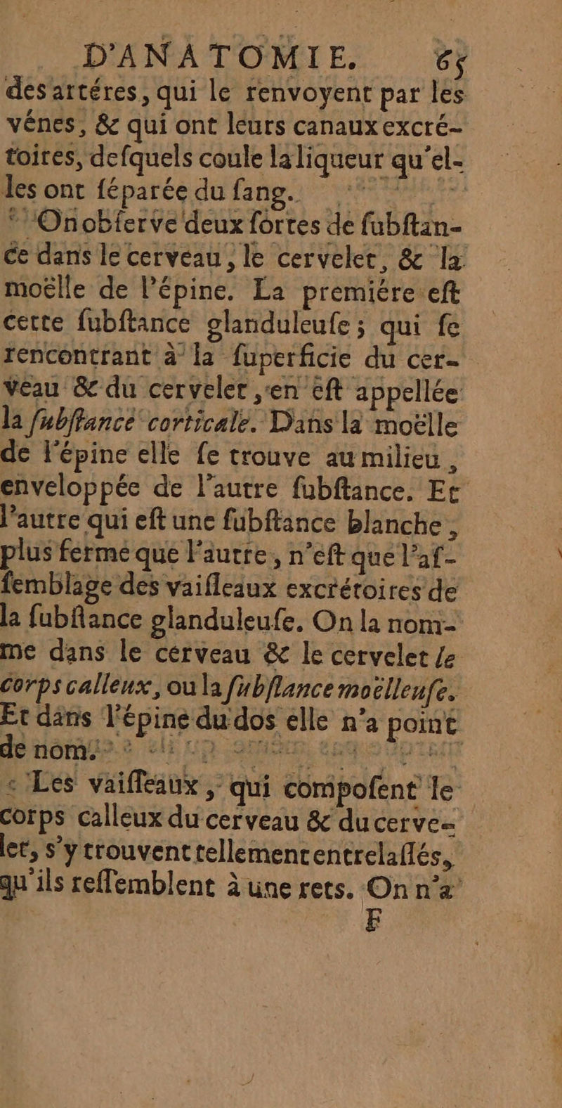 désartéres, qui le renvoyent par les vênes, &amp; qui ont leurs canaux excré- toires, defquels coule la liqueur qu'el- des ont féparée du Le raser * Onobferve deux fortes de fubftan- ce dans le cerveau, le cervelet, &amp; la moëlle de l’épine. La premiére.eft cette fubftance glanduleufe ; qui fe rencontrant à la fuperficie du cer- Véau &amp; du cerveler en cft appellée la fubffancé corticale. Dans la moëlle de l'épine elle fe trouve au milieu , enveloppée de l’autre fubftance. Et l’autre qui eft une fubftance blanche, plus férme que l’autre, n’eft que l’af- femblage des vaifleaux excrétoires de la fubflance glanduleufe, On la nom- me dans le cerveau &amp; le cervelet /e Corps calleux, ou la fubflance moëlleufe. Et däns l'épine du dos elle n’a point dé nômu.? clip omis euq : : Les vaifleaux , qui compofent le corps calleux du cerveau &amp; ducerve let, s’y trouventrellemenr entrelaflés, qu'ils reffemblent à une rets. On n’a’ EF
