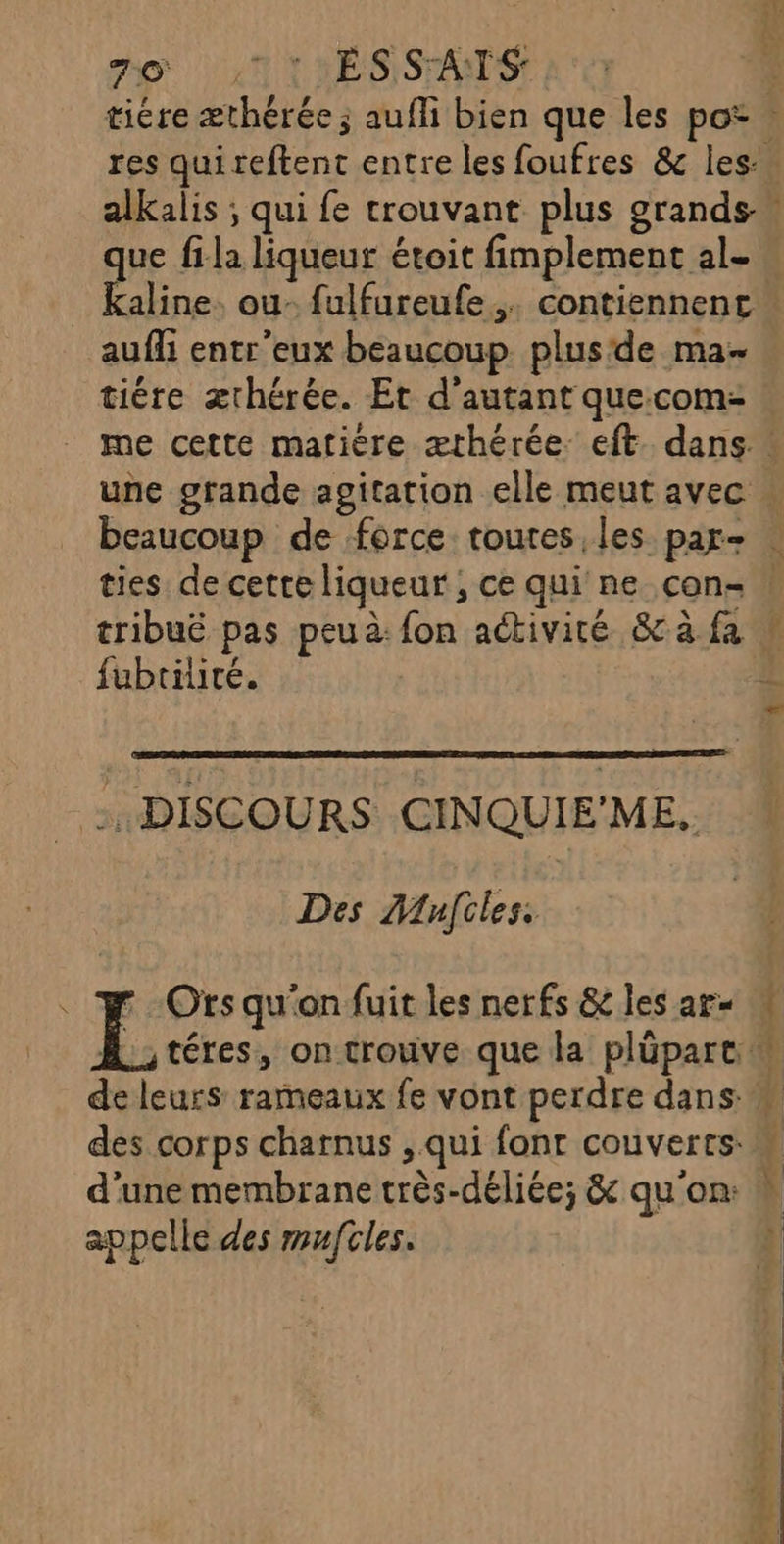 7e ©: ESSAIS ue fila liqueur étoit fimplement al- Kaline. ou- fulfureufe,. contiennent aufli entr'eux beaucoup. plusde ma- tiére ærhérée. Et d'autant quecom- une grande agitation elle meut avec ties de cette liqueur ; ce qui ne con- fubtiité. -. DISCOURS CINQUIE'ME. Des Miles. LL Ofts qu'on fuit les nerfs &amp;c les ar= de leurs rameaux fe vont perdre dans des corps charnus , qui fonr couverts: d’une membrane très-déliée; &amp; qu'on: appelle des mufcles.