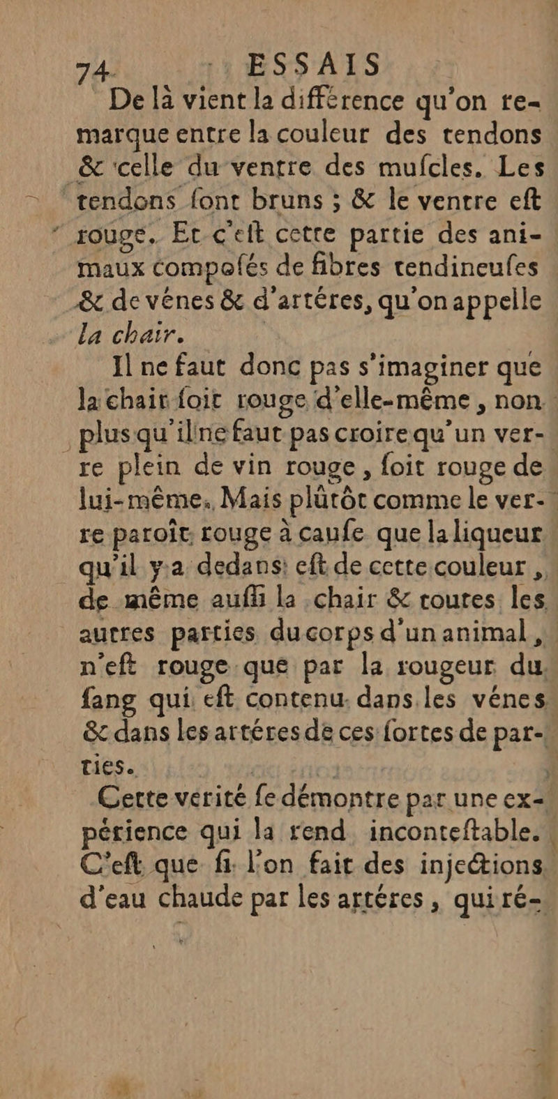 De là vient la différence qu'on re- marque entre la couleur des tendons &amp; ‘celle du venrre des mufcles. Les tendons font bruns ; &amp; le ventre eft rouge. Er c’eft cette partie des ani- maux Compofés de fibres tendineufes &amp; de vénes &amp; d'artéres, qu'onappelle La chair. | Il ne faut donc pas s’imaginer que Ja chair foit rouge d'elle-même , non. . plusqu'iline faut pas croirequ’un ver-. re plein de vin rouge, foit rouge de lui-même. Mais plütôt comme le ver-. re paroît rouge à caufe que laliqueur\ qu’il y.a dedans: eft de cette couleur , de même aufü la chair &amp; routes les autres parties ducorps d'un animal , n'eft rouge que par la rougeur du. fang qui: eft contenu. dans.les vénes &amp; dans les artéres de ces fortes de par-. Ties. | k. Cette vérité fe démontre par une ex=! pétience qui la rend, inconteftable.w C'eft. que fi: l'on fait des injeions” d'eau chaude par les artéres, quiré-
