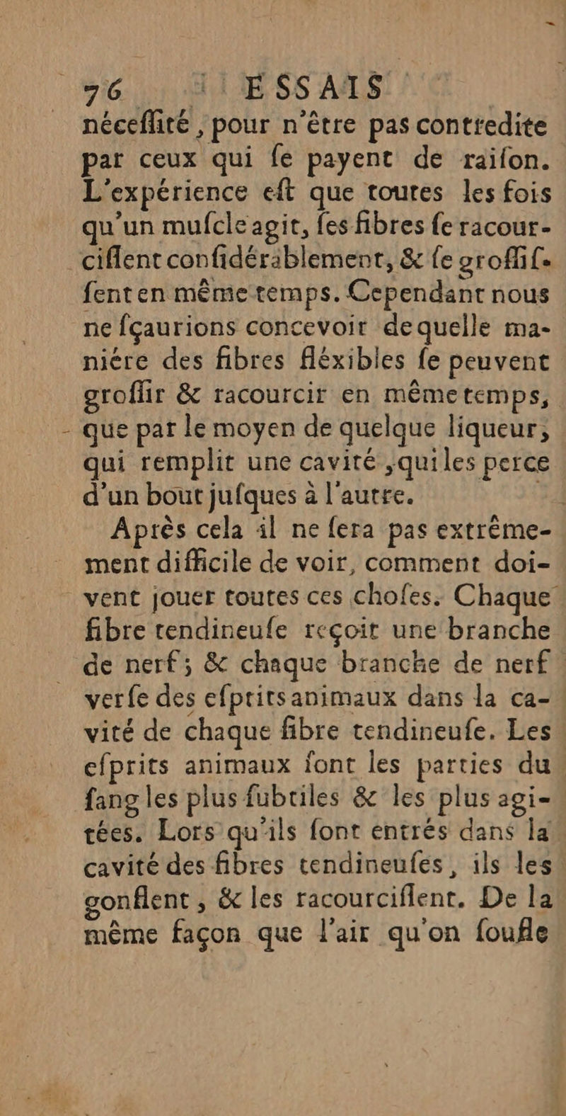1! nécefhte , pour n'être pas conttedite par ceux qui fe payent de raifon. L'expérience eft que toures les fois qu'un mufcle agit, fes fibres fe racour- ciflent confidérablement, &amp; fe grofif. fenten même temps. Cependant nous ne fçaurions concevoir de quelle ma- niére des fibres fléxibles fe peuvent groflir &amp; racourcir en mêmetemps, que pat le moyen de quelque liqueur, qui remplit une cavité ,quiles perce d’un bout jufques à l'autre. 54 Après cela il ne fera pas extrème- ment difficile de voir, comment doi- vent jouer toutes ces chofes. Chaque fibre rendineufe reçoir une branche de nerf; &amp; chaque branche de nerf. verfe des efpritsanimaux dans la ca- vité de chaque fibre tendineufe. Les cfprits animaux font les parties du fang les plus fubriles &amp; les plus agi. tées. Lors qu'ils font entrés dans law cavité des fibres tendineufés, ils les’ gonflent, &amp; les racourciflent. De la même façon que l'air qu'on foufle