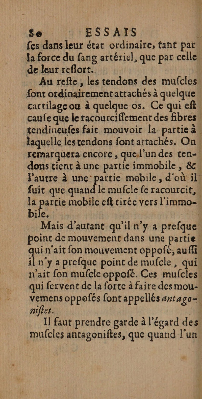 8e ESSAIS à fes dans leur état ordinaire, tant par Ja force du fang artériel, que par celle, de leur reflort. Au refte, les tendons des mufcles font ordinairementattachés à quelque cartilage ou à quelque os. Ce qui eft caufe que le racourciflement des fibres tendineufes fait mouvoir la partieà. laquelle les tendons font attachés. On remarquera encore , que.l'un des ten- dons tient à une partie immobile , &amp; l'autre à une’ partie mobile, d'où il. fuit que quand le mufcle fe racourcit, » la partie mobile eft tirée vers l'immo-. bile. : Mais d'autant qu'il n’y a prefque point de mouvement dans une partie: qui n'ait fon mouvement oppofé; auffi il n'y a prefque point de mufcle , qui n'ait fon mufcle oppofé. Ces mulcles. qui fervent de la forte à faire des mou- vemens oppolés font appellés 4rtaga- niftes. nt Il faut prendre garde à l’égard des mufcles antagoniftes, que quand l’un