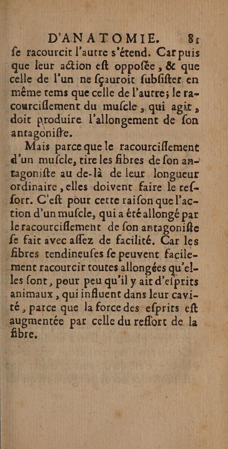 fe racourcit l’autre s'étend. Car puis que leur action eft oppofée , &amp; que celle de l’un ne fçauroit fubfifter en même tems que celle de l’autre; le ra- courciflement du mulcle qui agit, doit produire l'allongement de fon antagoniffe. Mais parce que le racourciflement d'un mufcle, tire les fibres de fon an tagonifte au de-là de leur longueur ordinaire ,elles doivent faire le ref fort. C'eft pour cette raifon que l’ac- tion d’un mufcle, qui a été allongé par leracourciflement de fon antagonifte fe fait avec aflez de facilité. Car les fibres tendineufes fe peuvent facile- _ ment racourcir toutes allongées qu’el- les font, pour peu qu'il y ait d’efprits animaux , qui influent dans leur cavi- té, parce que la force des efprits eft augmentée par celle du reflort de la fibre. |