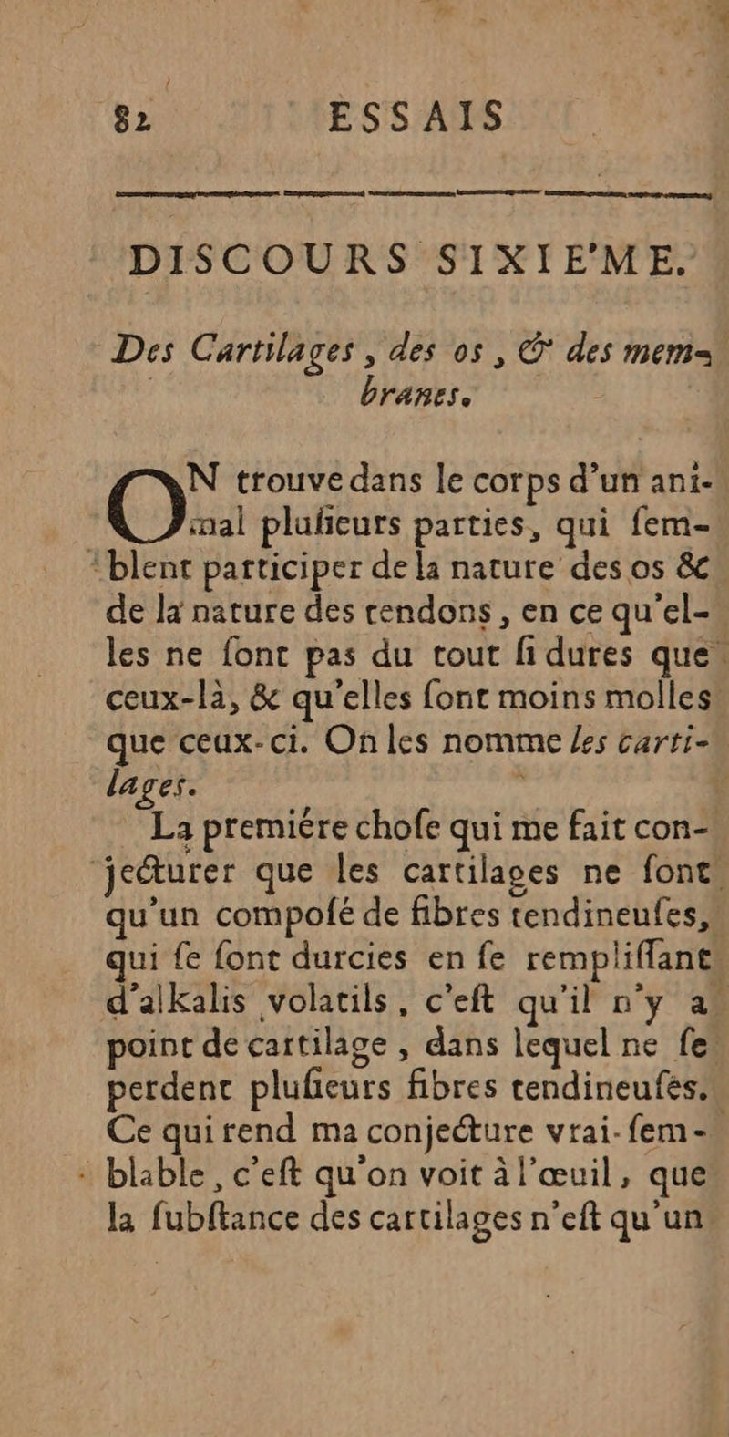 Eprenpgenamed Sonanenananene MERE NUE CRE GRECE MAPS | DISCOURS SIXIEME. Des Cartilages , des os, © des mem | branes, N trouve dans le corps d’un ani- OO pluñeurs parties, qui fem- “blent participer de la nature des os &amp; de la nature des cendons , en ce qu'el- les ne font pas du tout fi dures que” ceux-là, &amp; qu'elles font moins molles! que ceux-ci. On les nomme /es carti- lages. : L La premiére chofe qui me fait con-! jeéturer que les cartilages ne font. qu'un compolé de fibres tendineufes,s qui fe font durcies en fe rempliflant, d’alkalis volatils, c'eft qu'il n'y as point de cartilage , dans lequel ne fe! perdent plufeurs fibres tendineufes.w Ce quirend ma conjeéture vrai- fem - + blable, c'eft qu'on voit àl'œuil, que la fubftance des cartilages n’eft qu'un