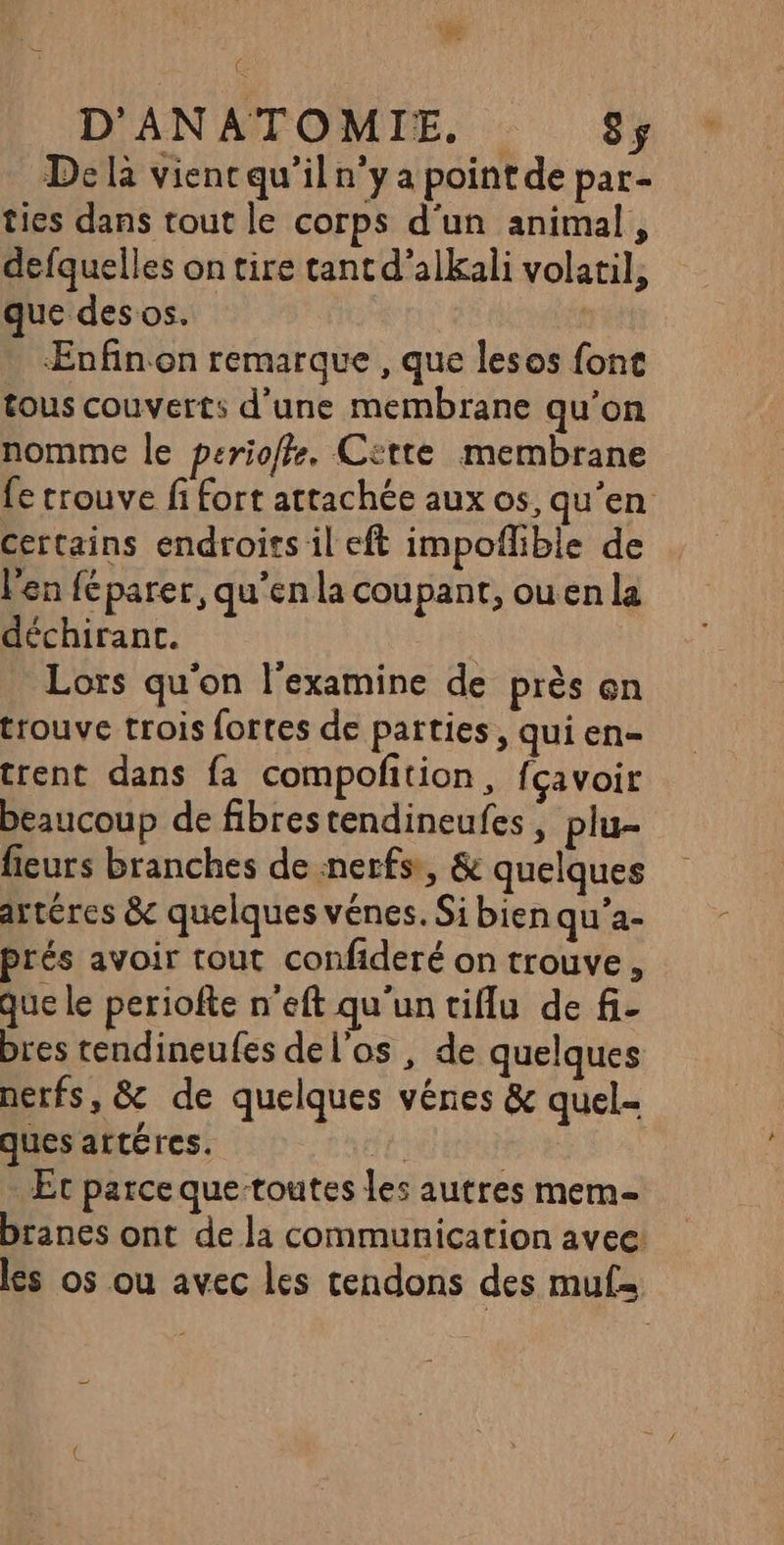 ‘ D'ANATOMIE. 8ÿ De là viencqu’il n’y a pointde par- tics dans tout le corps d'un animal, defquelles on tire tant d’alkali volatil, que des os. | ÆEnfin on remarque , que lesos fonc tous couverts d'une membrane qu’on nomme le perioffe. Cette membrane fe crouve fi fort attachée aux os, qu'en certains endroits il eft impoflible de l'en féparer, qu’en la coupant, ou en la déchirant. Lors qu'on l'examine de près en trouve trois fortes de parties, qui en- trent dans fa compofition, fçavoir beaucoup de fibrestendineufes, plu- feurs branches de nerfs, &amp; quelques artéres &amp; quelques vénes. Si bien qu'a- prés avoir tout confideré on trouve, que le periofte n'eft qu'un tiflu de fi- bres tendineufes del’os , de quelques nerfs, &amp; de quelques vênes &amp; quel- ques attéres. | | Et parce que-toutes les autres mem branes ont de la communication avec: les os ou avec les tendons des muf=