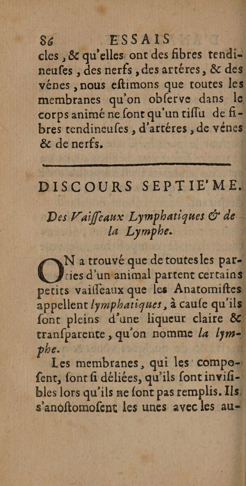 S6 : JESSALS cles , &amp; qu’elles: ont des fibres tendi- neufes , des nerfs , des artéres, &amp; des vénes , nous eftimons que toutes les membranes qu’on obferve dans le corps animé ne font qu'un tiflu de fi- bres tendineufes , d’artéres , de vénes &amp; de nerfs. DISCOURS SEPTIE'ME. Des Vaiffeaux Lymphatiques Ô de à la Lymphe. 4 N a trouvé que de toutesles par Os d’un‘animal partent certains! petits vaifleaux que les Anatomiftes, appellent /yrphatiques, à caule qu'ils font pleins d'une liqueur claire ë tranfparente, qu'on nomme 4 lym= be. à Les membranes, qui les compo fent, font fi déliées, qu’ils font invifi- bles lors qu’ils ne font pas remplis. Ils] s’anoftomofent les unes avec les au= !