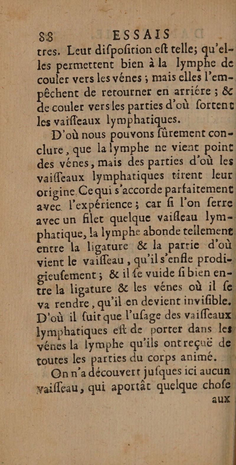 83 ESSAIS F8 tres. Leut difpofition eft telle; qu'el- les permettent bien àla lymphe de couler vers les vénes ; mais elles l’em- pêchent de retourner en arriére ; &amp; de couler versles parties d'où fortent les vaifleaux lymphariques. D'où nous pouvons fürement con= clure, que la lymphe ne vient point des vénes, mais des parties d'où les vaiffeaux lymphatiques tirent leur origine. Ce qui s'accorde parfaitement avec l'expérience; car fi l’on ferre avec un filer quelque vaifleau lym= pharique, la lymphe abonde tellement: entre la ligature &amp; la partie d'où, vient le vaiffeau , qu’ils’enfle prodi- teufement; &amp; il fe vuide fibien en- tre la ligature &amp; les vénes où il fes va rendre, qu'il en devient invifible.“ D'où il fuir que l’ufage des vaiffeauxs lymphatiques eft de porter dans les) vénes la Iymphe qu'ils ontreçuë des toutes les parties du corps animé. On n’a découvert jufques ici aucuns vaifleau, qui aportät quelque chofes aux |