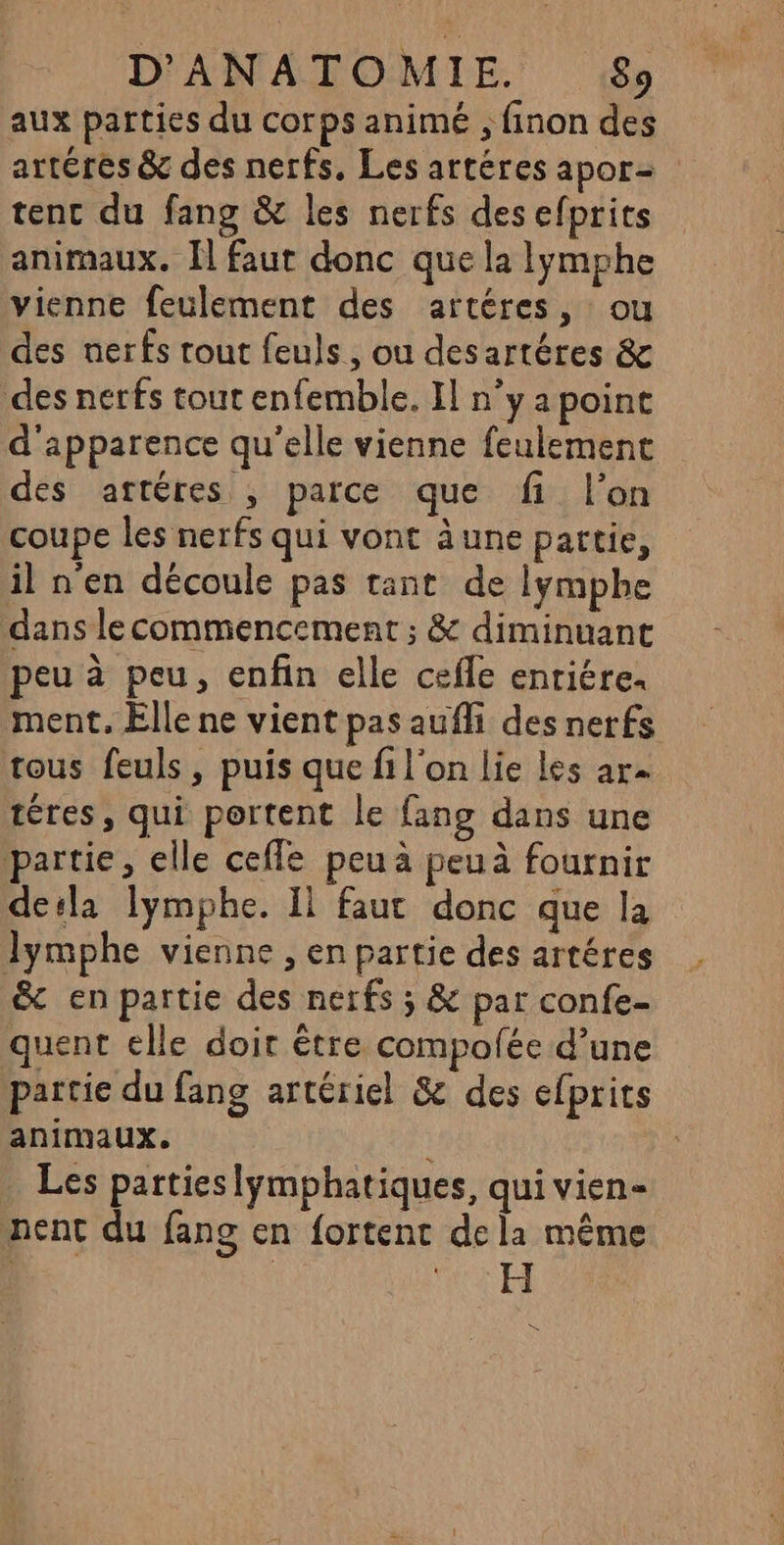 aux parties du corps animé ; finon des artéres &amp; des nerfs, Les artéres apor- tenc du fang &amp; les nerfs desefprits animaux. Il faut donc que la lymphe vienne feulement des artéres, ou des nerfs tout feuls, ou desartéres &amp; des nerfs tout enfemble. I] n’y a point d'apparence qu'elle vienne feulement des artéres , parce que fi l’on coupe les nerfs qui vont à une partie, il n'en découle pas tant de lymphe dans lecommencement ; &amp; diminuant peu à peu, enfin elle cefle enriére. ment. Elle ne vient pas aufli des nerfs tous feuls, puis que fi l'on lie les ar téres, qui portent le fang dans une partie, elle ceffe peu à peuà fournir dela lymphe. Il faut donc que la Jymphe vienne , en partie des artéres &amp; en partie des nerfs ; &amp; par confe- quent elle doir être compolée d’une partie du fang artériel &amp; des efprits animaux. Les parties lymphatiques, qui vien- nent du fang en fortent dela même