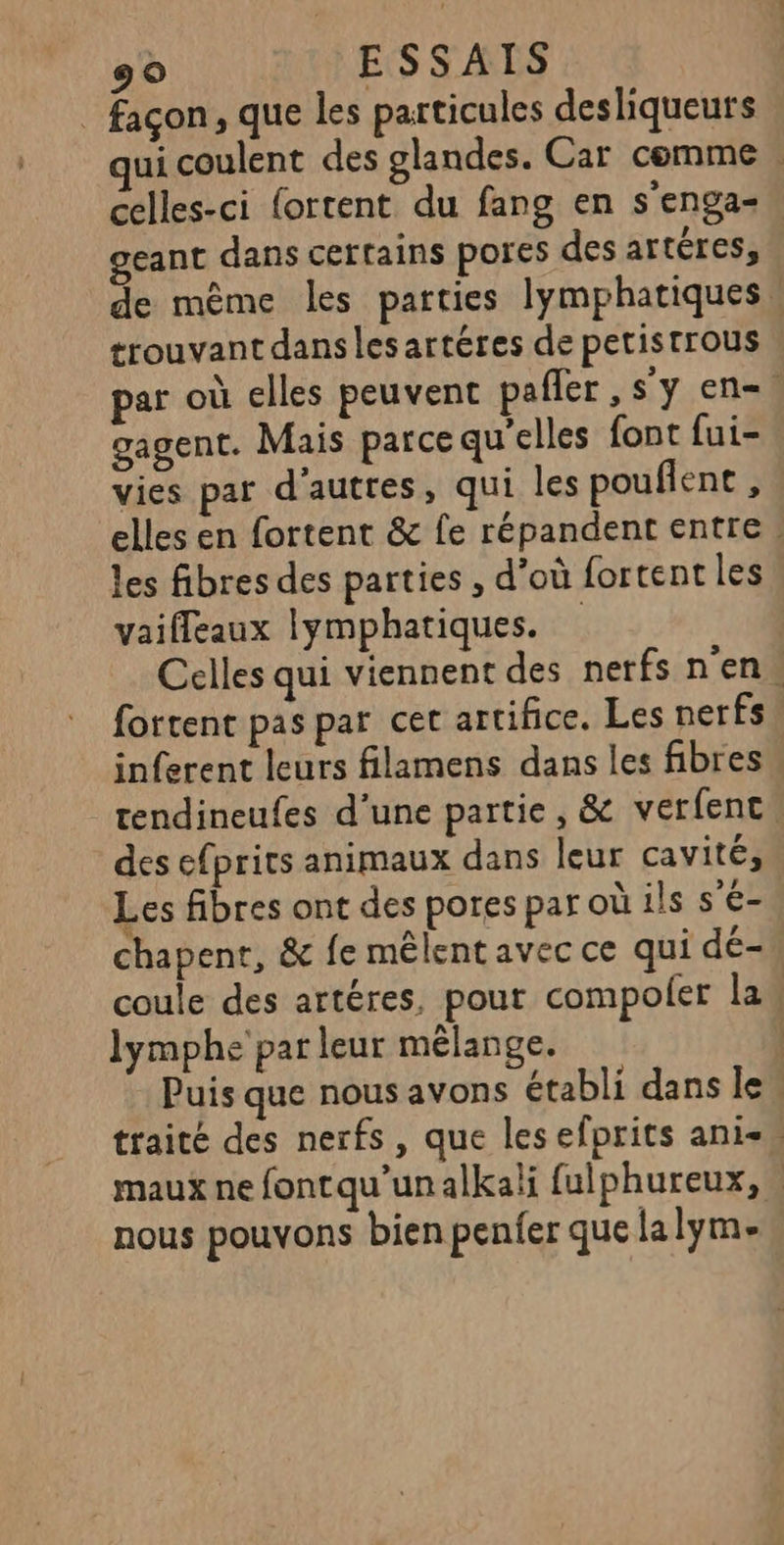 _ façon, que les particules desliqueurs ui coulent des glandes. Car comme | celles-ci {ortent du fang en s'enga=. eant dans certains pores des artéres, de même les parties lymphatiques trouvant dans les artéres de petistrous par où elles peuvent pafler , s'y en. gagent. Mais parce qu'elles font fui- vies par d'autres, qui les pouflent , elles en fortent &amp; fe répandent entre : les fibres des parties , d’où fortent les vaiffeaux lymphatiques. Celles qui viennent des nerfs n'en fortent pas par cet artifice. Les nerfs, inferent leurs filamens dans les fibres tendineufes d’une partie, &amp; verfenc, des efprits animaux dans leur cavité, Les fibres ont des pores par où ils s’é-. chapenr, &amp; fe mêlent avec ce qui dé- coule des artéres, pour compoler law lymphe par leur mélange. | Puis que nous avons établi dans le. traité des nerfs, que lesefprits anis maux ne fontqu’un alkali fulphureux, nous pouvons bien penfer que lalym-