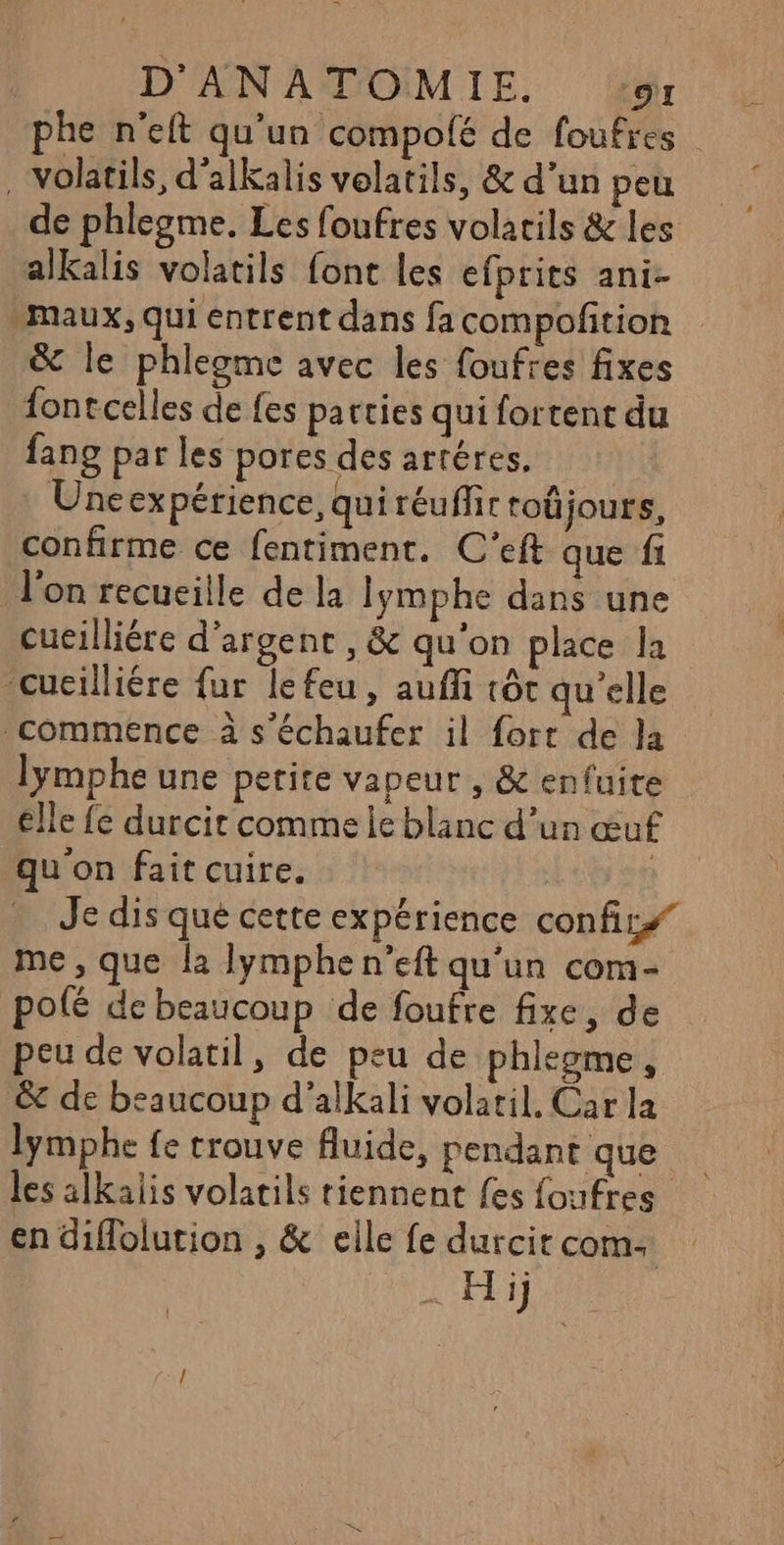 phe n'eft qu'un ‘compolfé de foufres . volatils, d'alkalis volatils, &amp; d’un peu de phlegme. Les foufres volatils &amp; les alkalis volatils font les efprits ani- maux, qui entrent dans fa compoftion &amp; le phlegme avec les foufres fixes fontcelles de fes patties qui fortent du fang par les pores des artéres. Uneexpérience, quiréuffit roûjours, confirme ce fentiment. C'’eft que fi l’on recueille de la Iymphe dans une cucilliére d'argent , &amp; qu'on place la -cueilliére {ur lefeu, auffi tôt qu'elle commence à s’échaufer il fort de la lymphe une petite vapeur , &amp; enfuite élle fe durcit comme le blanc d’un œuf qu'on fait cuire. ; Je dis que cette expérience confir# me, que {a lymphen’eft qu'un com- polé de beaucoup de foufre fixe, de peu de volatil, de peu de phlegme, &amp; de beaucoup d’alkali volatil. Car la lymphe fe trouve Auide, pendant que les alkalis volatils tiennent fes foufres en diflolution , &amp; elle fe durcitcoms