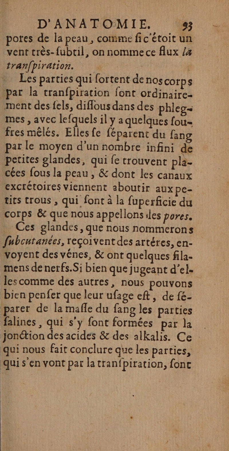 potes de la peau, comme fic'étoit un vent très-fubtil, on nomme ce flux /4 tranfpiration. Les parties qui fortent de nos cotps par la tranfpiration font ordinaire- ment des fels, diflous dans des phleg= mes , avec lefquels il y a quelques fou= fres mêlés. Elles fe féparent du fang par le moyen d’un nombre infini de petites glandes, qui fe trouvent pla- cées fous la peau , &amp; dont les canaux exctrétoires viennent aboutir aux pe tics trous , qui font à la fuperficie du corps &amp; que nous appellons iles pores. Ces glandes, que nous nommerons fubcutanées, reçoivent des artéres, en- voyent des vénes, &amp; ont quelques fila- mens de nerfs.Si bien que jugeant d’el- les comme des autres, nous pouvons bien penfer que leur ufage eft, de fe- parer de la mafle du fang les parties falines, qui s'y font formées par la jonétion des acides &amp; des alkalis. Ce qui nous fait conclure que les parties, qui s’en vont par la tranfpiration, fonc