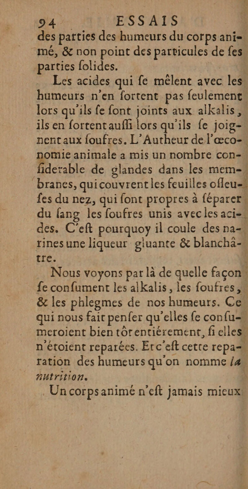 294. ESSAIS des patties des humeurs du corps ani= mé, &amp; non point des particules de fes parties folides. Les acides qui fe mêlent avec les humeurs n’en fortent pas feulement lors qu'ils fe font joints aux alkalis, ils en fortentaufl lors qu'ils fe joig- nentaux foufres. L’Autheur de l'æœco- nomie animale a mis un nombre con- derable de glandes dans les mem-« branes, quicouvrentles feuilles ofleu-# fes du nez, qui font propres à féparerw du fang les foufres unis avec les aci= des. C’eft pourquoy il coule des na= rinesune liqueur giuante &amp; blanchä- tre. û Nous voyons par là de quelle façons fe confument les alkalis, les foufres, &amp; les phlegmes de nos humeurs. Ce” qui nous fair penfer qu'elles fe confus meroient bien tôrentiérement, fi elles“ n'étoient reparées. Erc'eft cette repas ration des humeurs qu'on nornme /4 nutrition. À . Un corpsanimé n'eft jamais mieux!