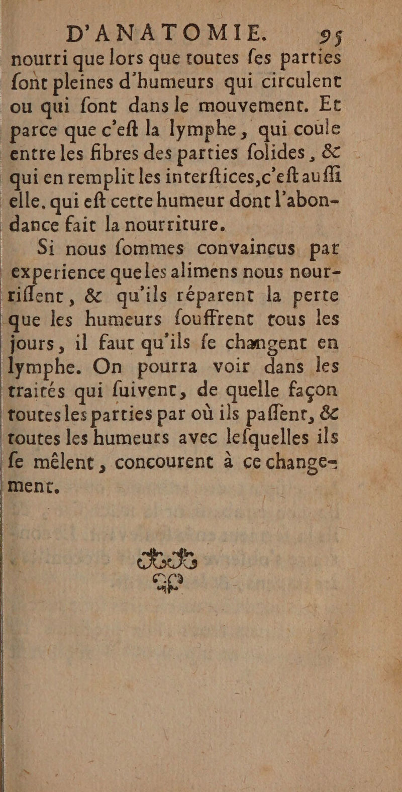 noutri que lors que routes fes parties font pleines d'humeurs qui circulent ou qui font dans le mouvement, Et parce que c’eft la lymphe, qui coule entre les fibres des parties folides, & qui en remplit les interftices,c'eftaufli elle, qui eft cette humeur dont l'abon- dance fait la nourriture. : Si nous fommes convaincus, pat experience queles alimens nous nour- riflenc, & qu'ils réparent la perte que les humeurs fouffrent tous les jours, il faut qu'ils fe changent en lymphe. On pourra voir dans les traités qui fuivent, de quelle façon toutes les parties par où ils paflenr, &c toutes les humeurs avec lefquelles ils fe mêlent , concourent à ce change- ment. :