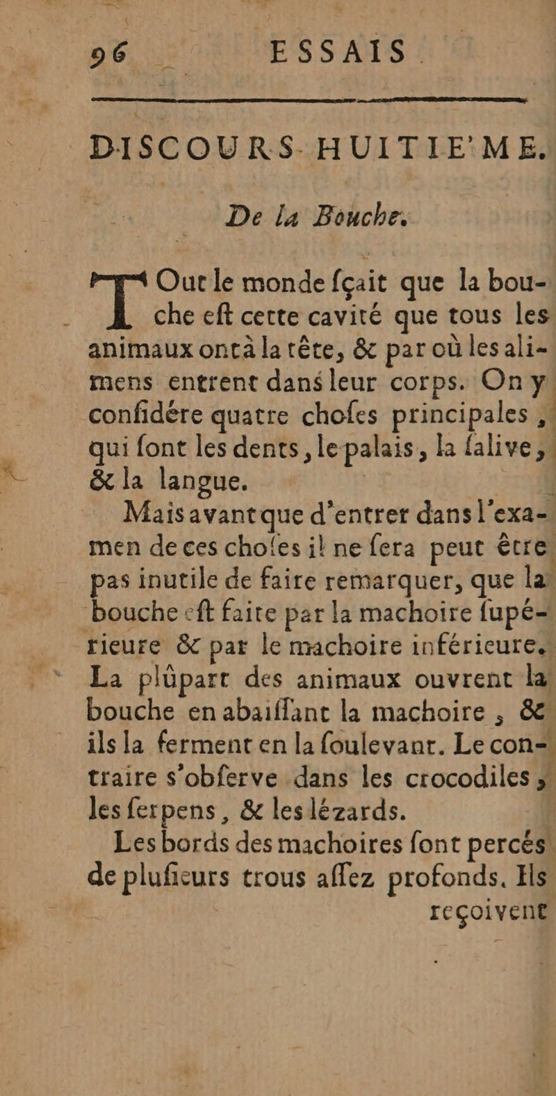 —— 96 ESSAIS. DISCOURS-HUITIE'ME. _ De la Bouche. a he Out le monde {çait que la bou- che eft cette cavité que tous les animaux ontà la tête, &amp; par où les ali- mens entrent dans leur corps. On y qui font les dents, lepalais, la falive &amp; la langue. | Mais avant que d'entrer dans l'exa- men de ces choles il ne fera peut êtres pas inutile de faire remarquer, que las La plüpart des animaux ouvrent la bouche en abaiffant la machoire , &amp;” ils la ferment en la foulevant. Le con traire s’obferve dans les crocodiles » les ferpens , &amp; leslézards. | Les bords des machoires font percés! de plufieurs trous affez profonds. Hls reçoivent