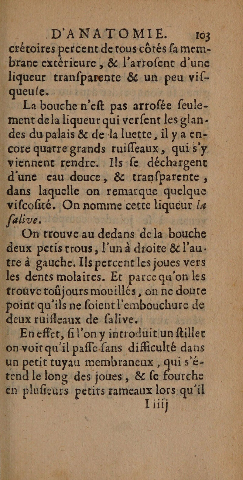 crétoires percent detous côtés fa mem- brane extérieure , &amp; l’arrofent d’une liqueur tranfparente &amp; un peu vif- ueufe. La bouche n’eft pas arrofée feule- ment de la liqueur qui verfent les glan- des dupalais &amp; de la luette, il ya en- core quatre grands ruilleaux, quis'y viennent rendre. Ils fe déchargent d'une eau douce, &amp; tranfparente , dans laquelle on remarque quelque vifcofité. On nomme cette liqueur Le falive. On trouve au dedans dela bouche deux petis trous, l’un à droite &amp; l’au. tre à gauche. Ils percent les joues vers les dents molaires. Et parce qu'on les _troûvetoüjours mouillés, on ne doute point qu'ils ne foient l'embouchure de deux ruifleaux de falive. à En effer, fi l’on y introduit:un flillec on voitqu'il paflefans difficulté dans -un petit tuyau membraneux , qui s'é- tend le long des joues, &amp; fe fourche en plufieurs petits aa lors qu'il iii]