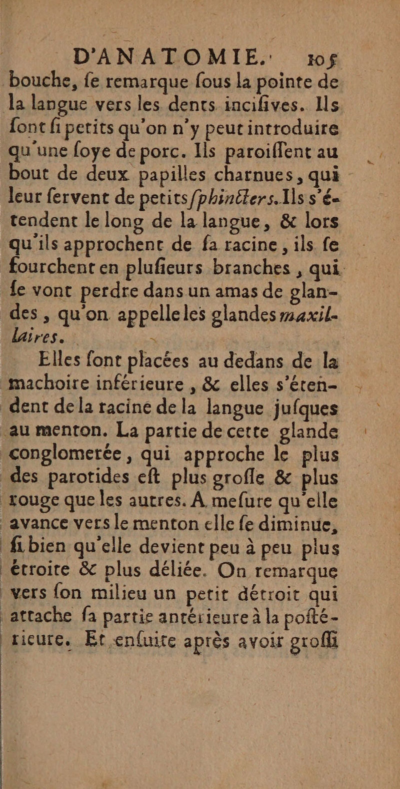 bouche, fe remarque fous la pointe de la langue vers les dents incifives. Ils font fi petits qu'on n'y peut introduire qu'une foye de porc. Ils paroiflent au bout de deux papilles charnues, qui leur fervent de petits/phinéters. Ils s’é- tendent le long de la langue, &amp; lors qu'ils approchent de fa racine, ils fe fourchent en plufieurs branches , qui. fe vont perdre dans un amas de glan- des , qu'on appelleles glandes maxil. Lares.. . Elles font placées au dedans de la machoire inférieure , &amp; elles s’éten- dent de la racine de la langue jufques au menton. La partie de cette glande conglomerée, qui approche le plus des parotides eft plus grofle &amp; plus rouge que les autres. À mefure qu'elle avance vers le menton elle fe diminue, fibien qu'elle devient peu à peu plus étroite &amp; plus déliée. On remarque vers fon milieu un petit détroit qui | attache fa partie antérieure à la pofté- ricure. Ét,enfuite après avoir groffi