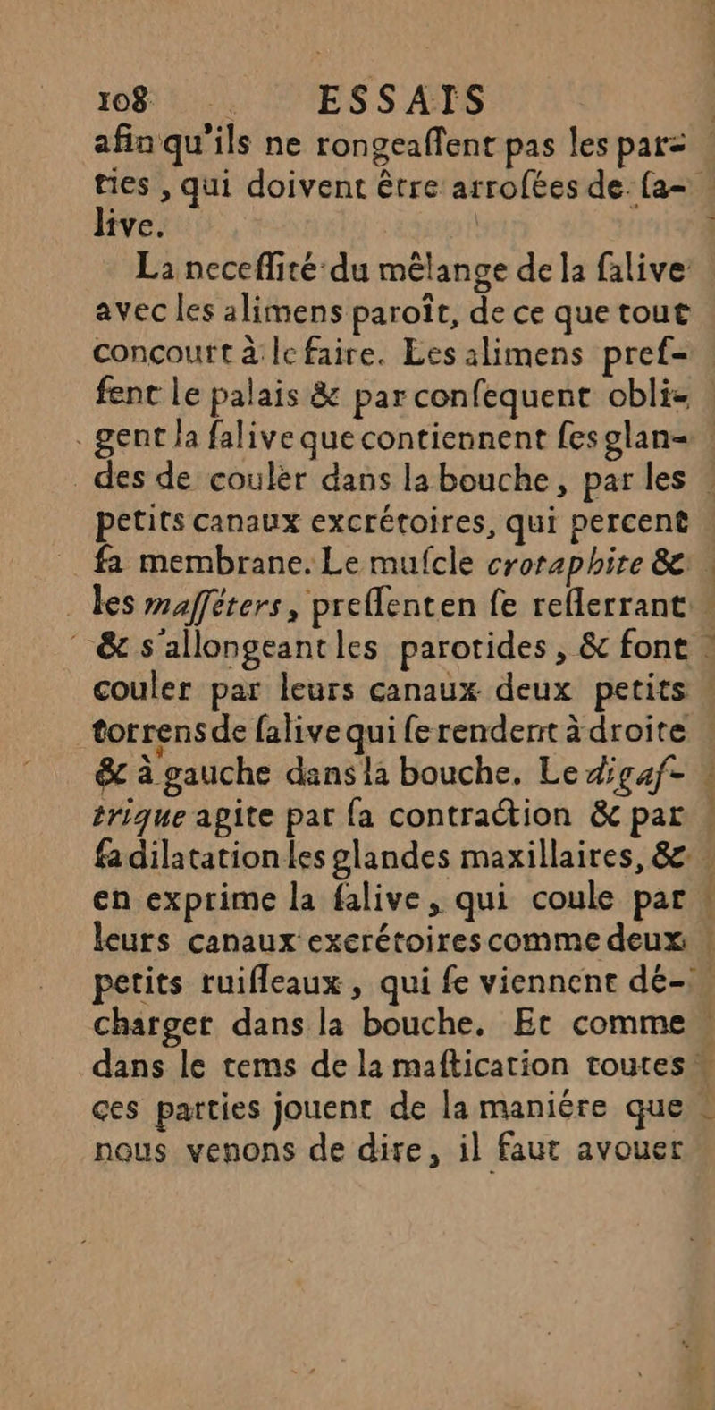 4 live. La neceffité du mêlange de la falive avec les alimens paroït, de ce que tout conçourt à: Îc faire. Les alimens pref- . gent la falive que contiennent fes glan= petits canaux excrétoires, qui percent &amp; s'allongeantles parotides , &amp; font couler par leurs canaux deux petits torrensde falive qui fe rendent à droite &amp; à gauche dans la bouche, Le #gaf- trique agite pat fa contraction &amp; par en exprime la falive, qui coule par nat se: 00 À F4 4 a Mur ces parties jouent de la maniére que nous venons de dire, il faut avouer
