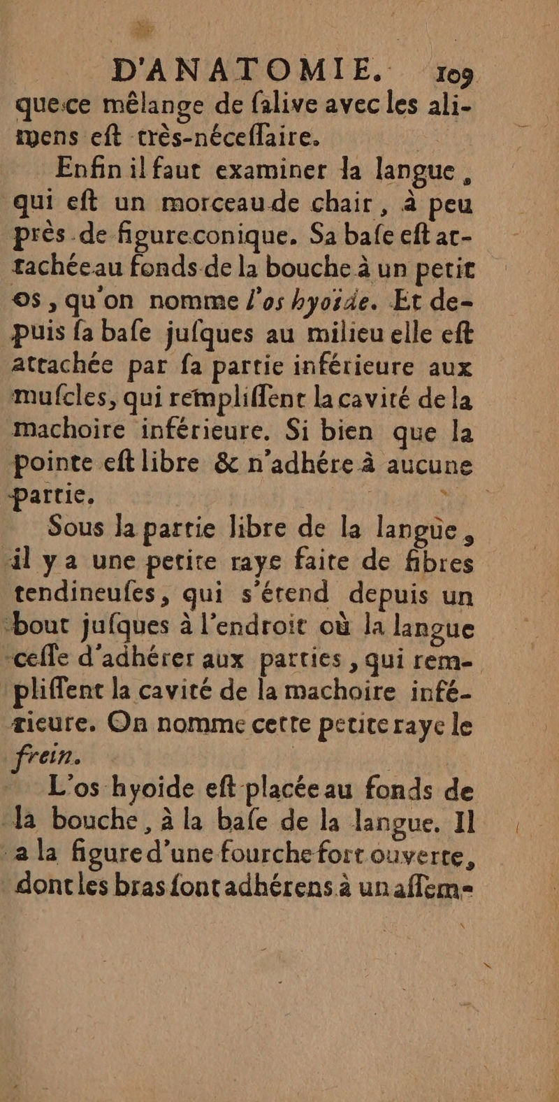 à D'ANATOMIE. ro9 que.ce mêlange de falive avec les ali- tyens eft crès-néceflaire. Enfin il faut examiner la langue, qui eft un morceau de chair, à peu près de figureconique. Sa bafe eft ac- tachéeau fonds de la bouche à un petit os, qu'on nomme l'os hyorde. Et de- Puis fa bafe jufques au milieu elle eft attachée par fa partie inférieure aux mufcles, qui rempliffent la cavité dela machoire inférieure. Si bien que la pointe eft libre &amp; n’adhére à aucune partie. ? Sous la partie libre de la langue, “il ya une petite raye faite de fibres tendineufes, qui s'étend depuis un bout jufques à l’endroit où la langue pliffent la cavité de la machoire infé- æieure. On nomme cette petite raye le ein. L'os hyoide eft placée au fonds de [à bouche, à la bafe de la langue. 11 a la figure d’une fourche fort ouverte, dontles bras fontadhérens à unaflem= {