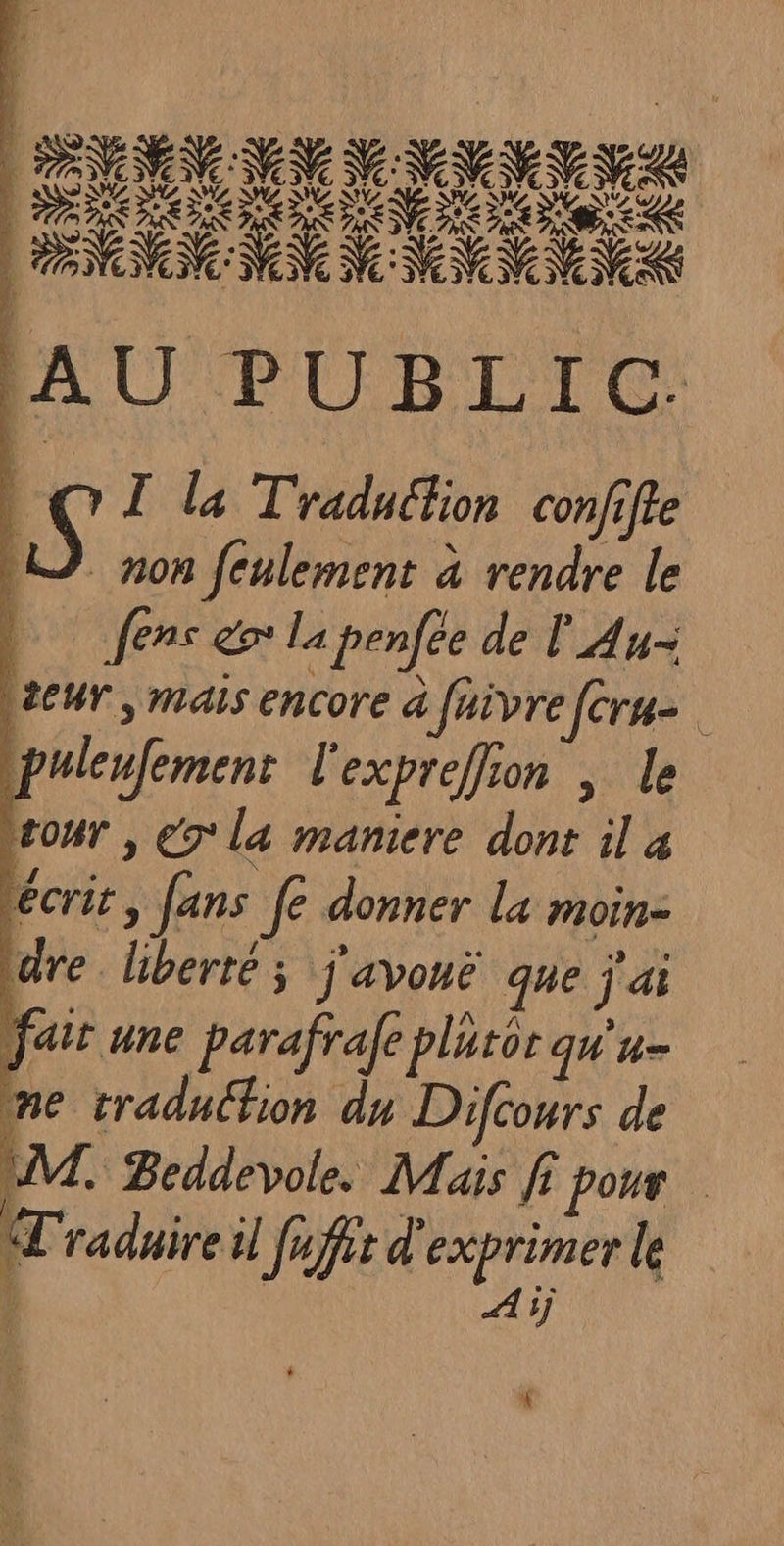 PRO e« NN NN NV NN NN: AU PUBLIC. Le Î la Traduction con/ifre LD non feulement à rendre le | fens go La penfée de l'A U= SeUT , Mais encore à Jaivre [cru puleufement l'expreflion | le rour | € la maniere dont il à écrit, fans fe donner La moin- tdre liberté; j'avonë que j'ai fait une parafrafe pluror qu'u- me traducfion du Diftours de UM. Beddevole. Mais fi pour Mradaire il fufer d'exprimer le Aij