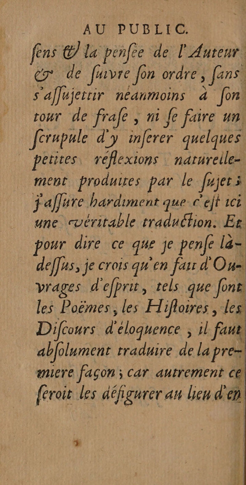 fens € la penfee de l'Auteur er de Javre Jon ordre ; fans, s'afujeitir néanmoins à fon. cour de frafe ; n1 Je faire un: ferapule d'y inferer quelques | petites réflexions: narureile- ment produires par le Jrjer à jaffure hardiment que C ejt CL une cuéritable traduction. Er pour dire ce que je penfe la= deffus, je crois qu'en far d' On. vrages d'efprit, tels que fonel les Poëmes, les Hifloires , les! Difcours Y cloquence ; il faut abfolument traduire de la prés amiere fagon: Car autrement C@ {eroir les défigurer an lieu à en