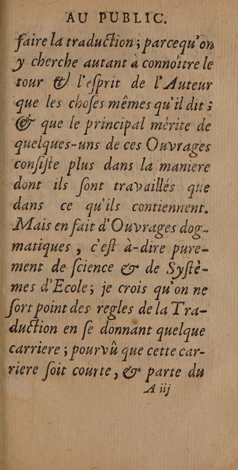 | faire la traduction; parcequ'on | y cherche autant à connoïrre le » sour C7 l'efprit de Auteur que les chofes mêmes qu'il dit 5 € que le principal mérite de quelques-uns de ces Ouvrages » conjifte plus dans la maniere » dont ils Jont traVailles que dans ce qu'ils contiennent. » Mais en fair d'Ouyrages dog... | matiques ; c'ef à-dire pure- | mens de fcience x de Syfté- mes d'Ecole; je crois qu'on ne | fort point des regles de la T'ra- ducfion en fe donnant quelque | : h | carriere ; pourvh que cette car- Lriere Joir courte, &amp;r° parte du A 5j | j ; CS ES DS a SL