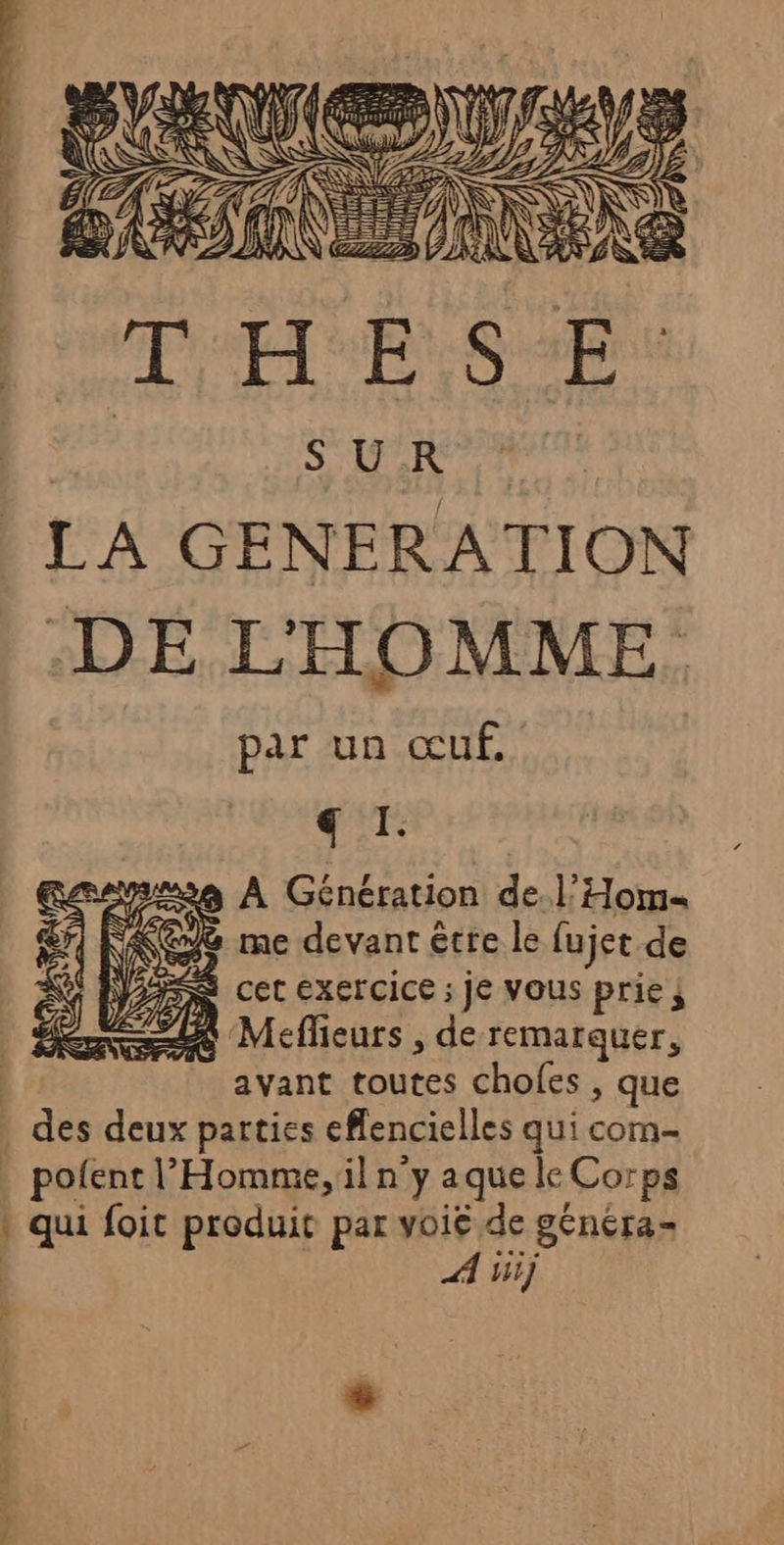 S UR LA GENERATION DE L'HOMME par un œuf, € I. à À Génération de.l’Hom« (eS me devant être le fujet de PS Cet ExErCICe ; JE VOUS prie j Mefheurs , de remarquer, avant toutes chofes , que des deux parties eflencielles qui com | pofentl” Homme, il n’y aque le Corps qui foit produit par voié de génera- A bij 4