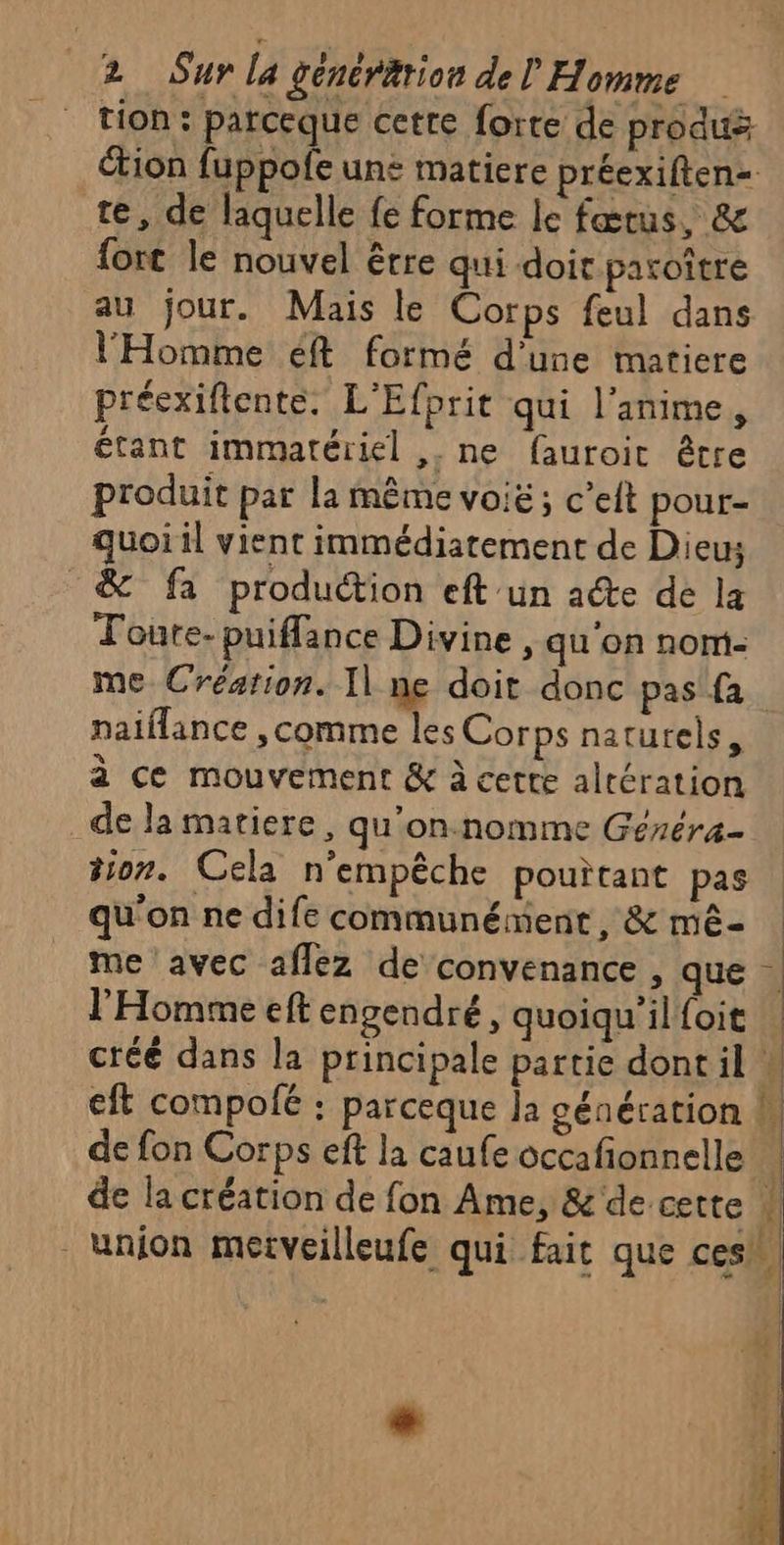 2 Sur la générition del Homme tion : parceque cette forte de produé tion fuppofe un: matiere préexiften= te, de laquelle fe forme le fœtus, &amp; fort le nouvel êrre qui doit paroître au jour. Mais le Corps feul dans l'Homme éft formé d’une matiere préexiflente. L'Efprit qui l'anime, étant immatériel , ne fauroit être produit par la même voië ; c’et pour- quoi il vient immédiatement de Dieus &amp; fa production eft un acte de la Toure-puiflance Divine, qu'on nomi- me Création. I] ne doit donc pas fa naiflance ,comme les Corps naturels, à ce mouvement &amp; à cette altération de la matiere, qu’on. nomme Géréra- tion. Cela n'empêche pouïtant pas qu'on ne dife communément, &amp; mê- me avec aflez de convenance , que | l'Homme eft engendré, quoiqu'il{oit | créé dans la principale partie dont il W eft compolé : parceque Ja génération L de fon Corps eft la caufe occafionnelle | de la création de fon Ame, &amp; de cette W union merveilleufe qui fait que ces,