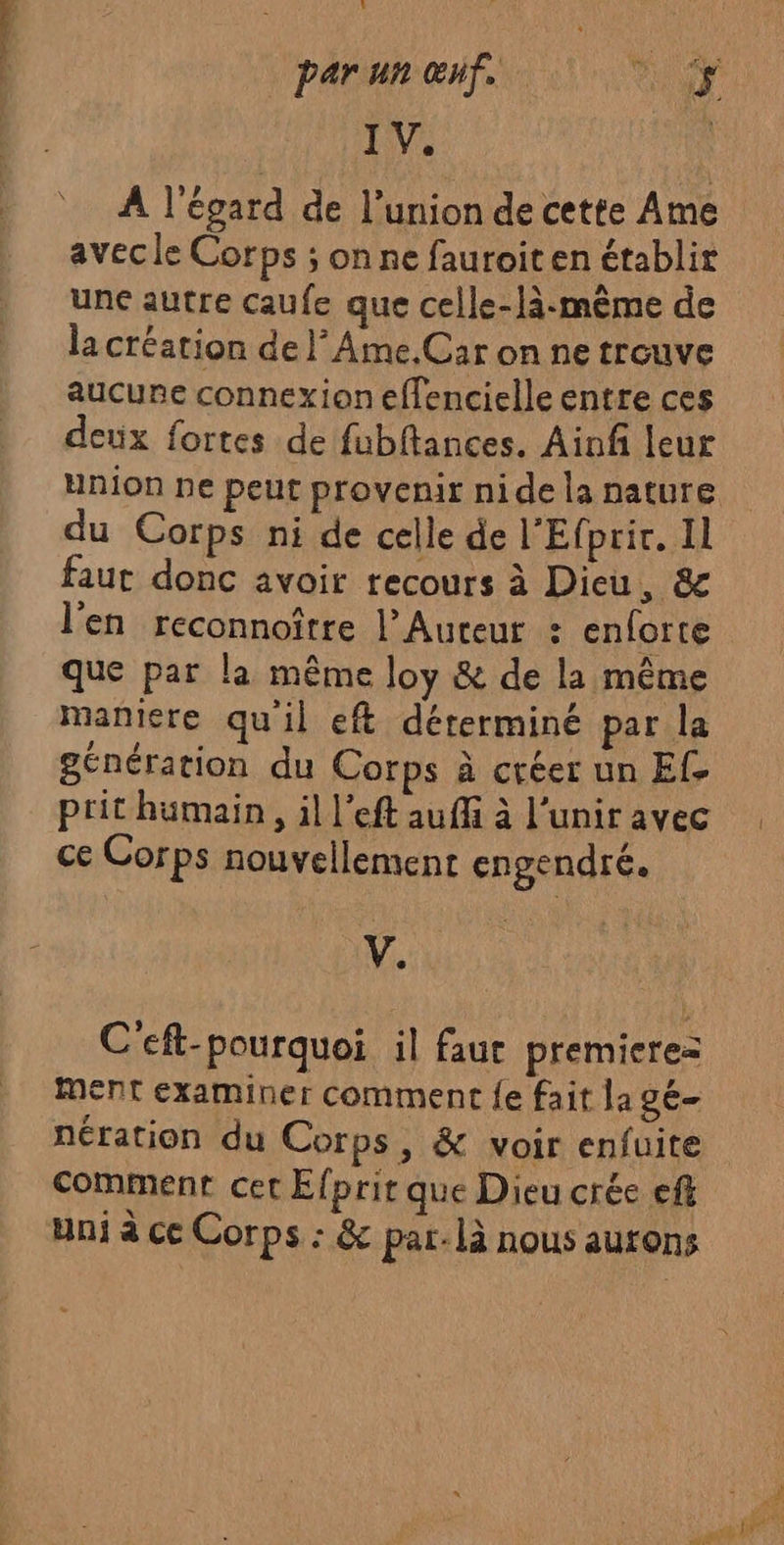 &amp; IV. A l'égard de l’union de cette Ame avecle Corps ; on ne fauroiten établir une autre caufe que celle-là:mème de la création de lAme.Car on ne trouve aucune connexion effencielle entre ces deux fortes de fubftances. Ainf leur union ne peut provenir nide la nature du Corps ni de celle de l'Efprir. Il faut donc avoir recours à Dieu, &amp; l'en reconnoître l’Auteur : enforte que par la même loy &amp; de la même maniere qu'il eft déterminé par la génération du Corps à créer un Ef. prit humain, il l’eft auffi à l’unir avec ce Corps nouvellement engendré. V. C'eft-pourquoi il faur premieres Ment examiner comment {e fait la gé— nération du Corps, &amp; voir enfuite comment cet Efprir que Dieu crée eff ani à ce Corps : &amp; par. là nous aurons 1 pt TE