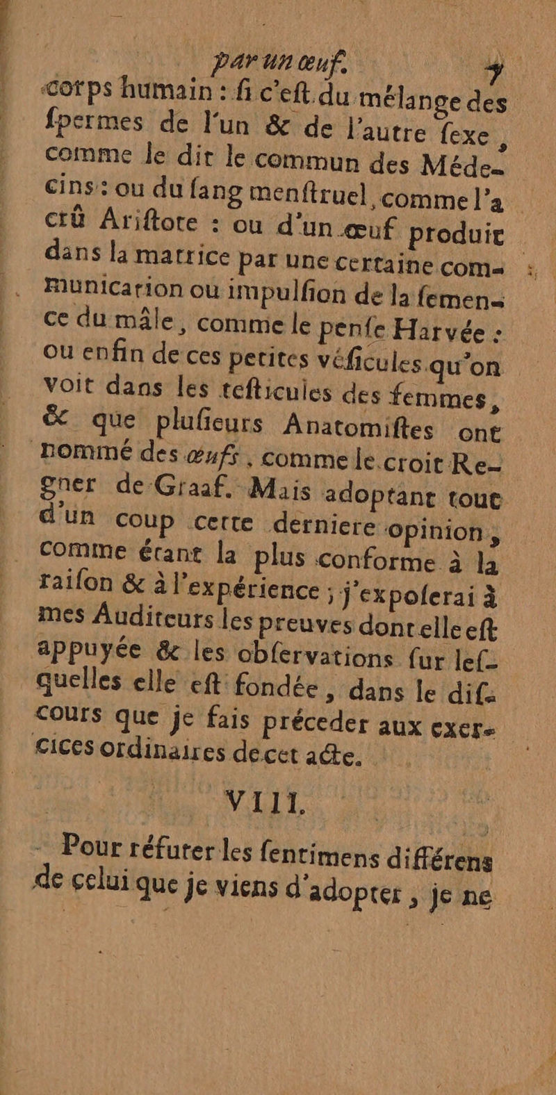 parun œuf, nd <ofps humain : fi c’eft. du mélan ge des fpermes de l'un &amp; de l’autre fexe; comme le dit le commun des Méde… cins’: ou du fang menftruel comme l’a ctû Ariftore : ou d’un œuf produit dans la matrice par une certaine coma : Municarion ou impulfion de la femen= ce du mâle, comme le pente Harvée : ou enfin de ces petites véficules qu’on voit dans les tefticuies des femmes, &amp; que plufieurs Anatomiftes ont Rommé des #ufs , commele croit Re- gner de Graaf. Mais adoptant tou d'un coup certe derniere ‘opinion, comme étant la plus conforme à la raifon &amp; à l’expérience 5 j'expolerai à mes Auditeurs les preuves donrelle eft appuyée &amp; les obfervations {ur lef- quelles elle eft fondée > dans le dif: Cours que je fais préceder aux exer Cices ordinaires de cet acte. VIII. - Pour réfuterles fentimens différens de celui que je viens d'adopter , je ne