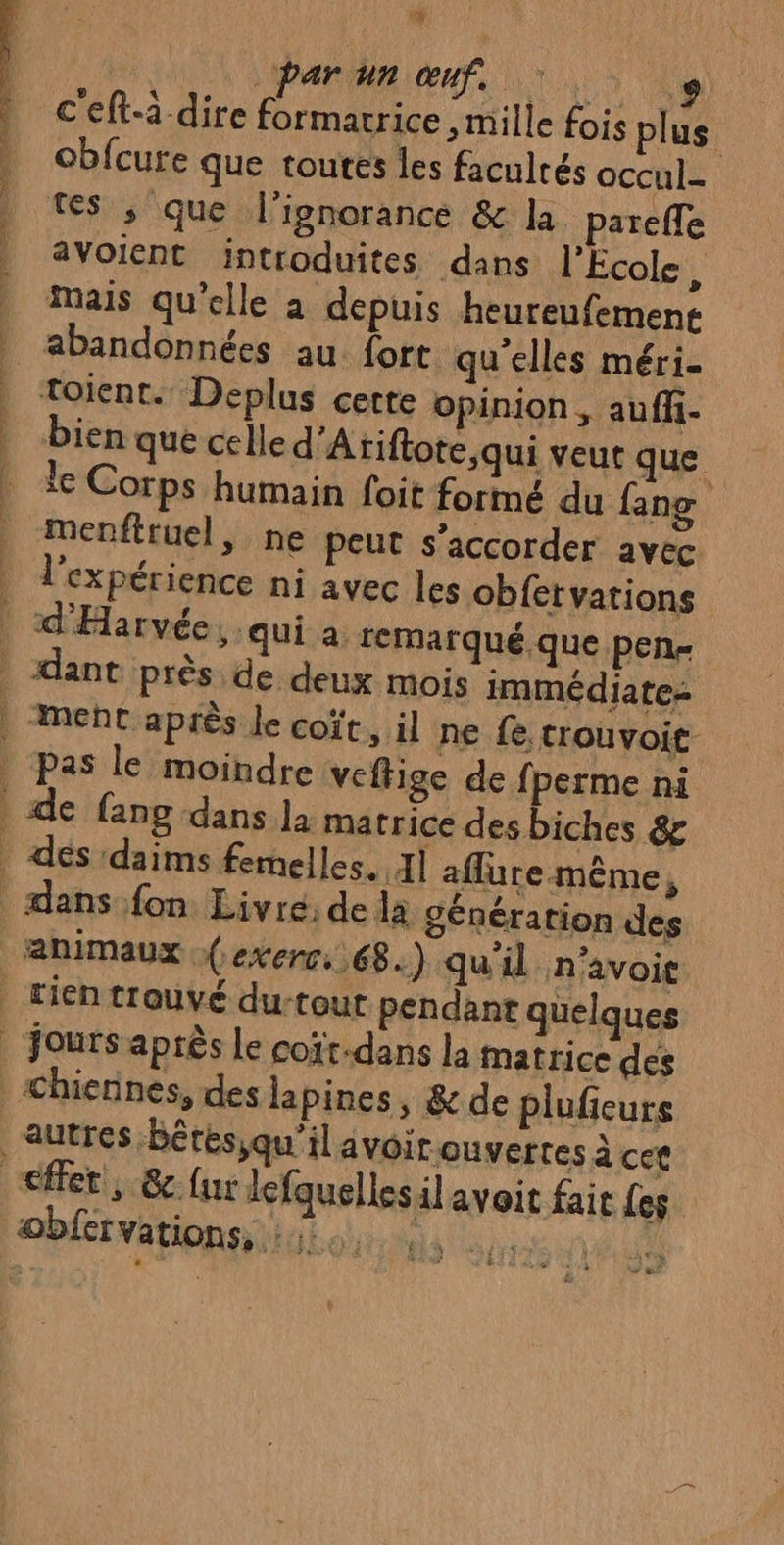 cr Le par un œuf. 7. + c'eft-à dire formacrice , mille fois plus obfcure que toutes les facultés occul. tes ; que l'ignorance &amp; la. pareffe avoient introduites dans l'Ecole, Mais qu'elle à depuis heureufement toient. Deplus cette opinion , auff- bien que celle d'Atiftote,qui veut que le Corps humain foit formé du fang | menftruel, ne peut s'accorder avec l'expérience ni avec les obfervations * Pas le moindre veffige de fperme ni animaux (exerc 68.) qu'il n'avoie e 7 LA > t