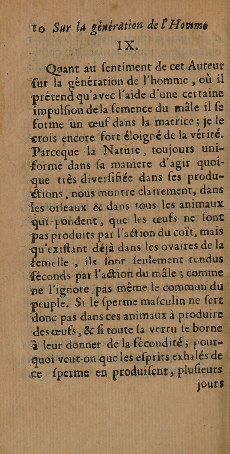 TX Quant au fentiment de cet Auteur “fat la génération de l'homme , où il prétend qu'avec l'aide d'une certaine ‘impulfon dela femence du mâle il fe forme ‘un œuf dans la matrice ; je le ærois encore fortéloigné de la vérité. Parceque la Nature, toujours uni- orme dans fa maniere d’agir quoi- que riès diverffiée dans fes produ- étions , nous montre clairement, dans Jes'oileaux &amp; dans rous les animaux “qui-pondent, que les œufs ne font pas produits par l'aétion du coit, mais “qu'exiftant déjà dans les ovaires de la femelle , ile fonr feutement rendus #Æeconds par l'aétion du mâle ; comme ne l'ignore pas même le commun du peuple. Si Le (perme mafculin ne fert. donc pas dans ces animaux à produire. des œufs, &amp; fi coute {a vertu fe borne à leur donner de la fécondité; poure quoi veut-on que les efprits exhalés de: se fperme en produifent , plufieurs jours