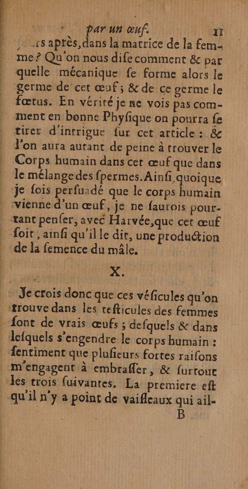 \ ee parimienf 0 Nm ;. rs aptès, dans la matrice de la fem quelle mécanique fe forme alors le germe de’ cet œuf; &amp; de ce germe le fœtus. En vérité je ne vois pas com- tirer d'intrigue fur cet article: &amp; l'on aura autant de peine à trouver le Corps humain dans cet œuf que dans le mélangedes fpermes.Ainfi quoique je fois perfuadé que le corps humain foit , ainfi qu'il le dit, une production X. font de vrais œufs ; defquels &amp; dans fentiment que plufieurs fortes raifons m'engagent à embrafler, &amp; {urtoue B