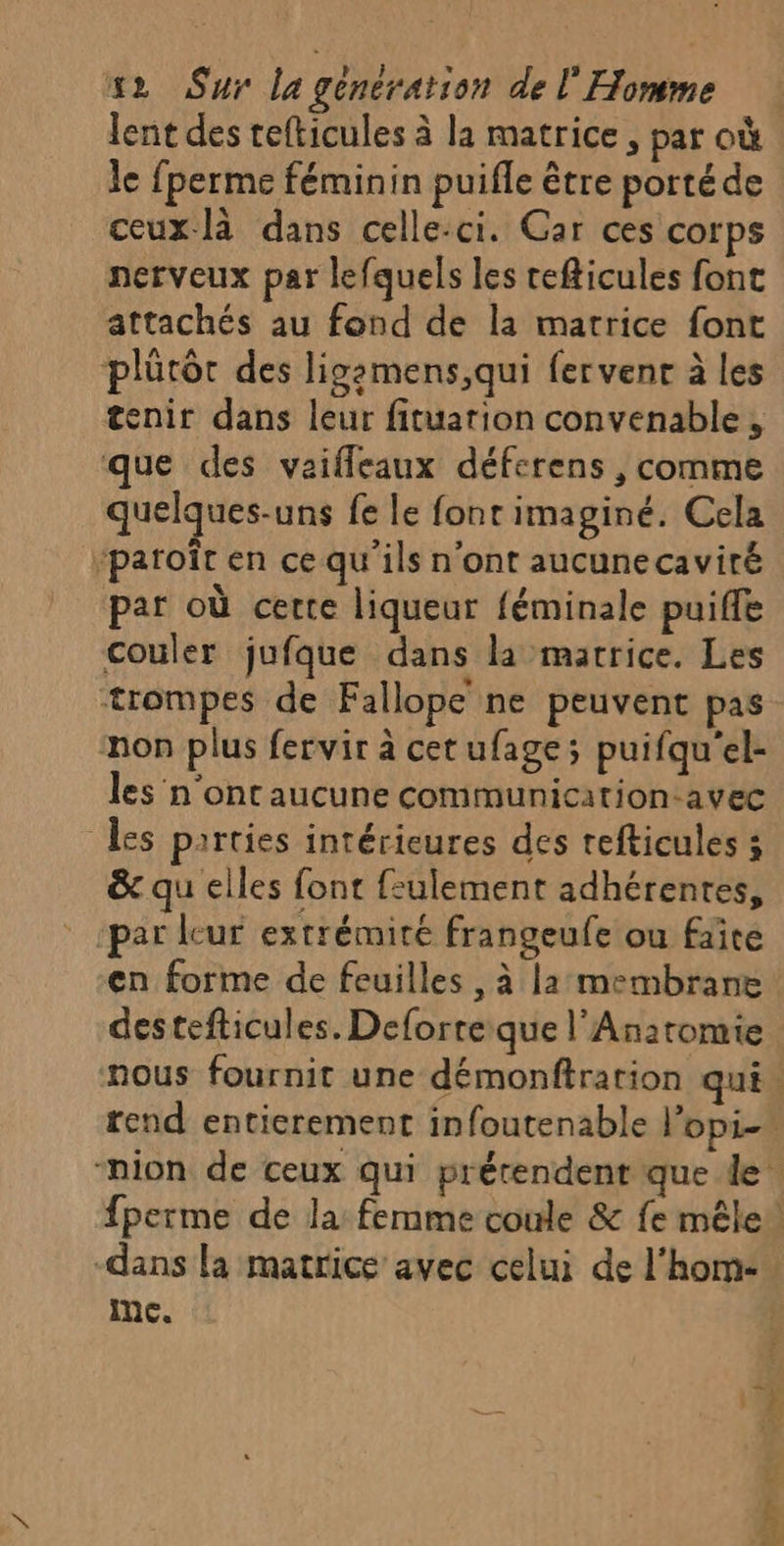 lent des refticules à la matrice , par où le fperme féminin puifle être porté de ceux-là dans celle-ci. Car ces corps nerveux par lefquels les cefticules font attachés au fond de la matrice font plürôr des ligemens,qui fervent à les tenir dans leur fituation convenable, que des vaifleaux déferens , comme quelques-uns fe le font imaginé. Cela paroît en ce qu'ils n'ont aucune caviré par où certe liqueur féminale puiffle couler jufque dans la matrice. Les trompes de Fallope ne peuvent pas non plus fervir à cetufage; puifqu'el- les n'ont aucune communication-avec Les parties intérieures des refticules ; &amp; qu elles font f:ulement adhérentes, par leur extrémité frangeufe ou faite en forme de feuilles , à la: membrane destefticules. Deforre que l'Anatomie -dans la matrice avec celui de l’hom: Inc.