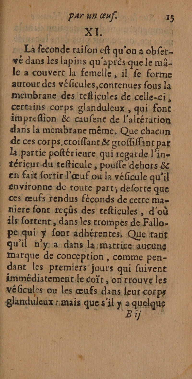 A4: | La feconde raifon eft qu’on a obfer.. | wé dans les lapins qu'après quele mä- | Je a couvert la femelle, il fe forme autour des véficules, contenues fous la membrane des tefticules de celle-ci , certains corps glanduleux , qui font impreflion &amp; caufent de l’altération dans la membrane même, Que chacun de ces corps,croiffant&amp; groffiffant par la partie poftérieure qui regarde l’in- térieur.du tefticule, poufle dehors &amp;c en fait {ortir l'œuf ou la véfcule qu’il environne de toute part; delorté que ces œufs rendus féconds de cetre ma | niere font reçüs des cefticules, d’où _ âls fortent, danses trompes de Fallo- pe qui y font adhérentes, Que tant qu'il ny a dans la matrice aucune | marque de conception , comme pen- dant les premiers jours qui fuivene immédiatement.le coït , on trouve les véicules ou les œufs dans leurcorps glanduleux :mais que s’il.y a quelque ! BYE